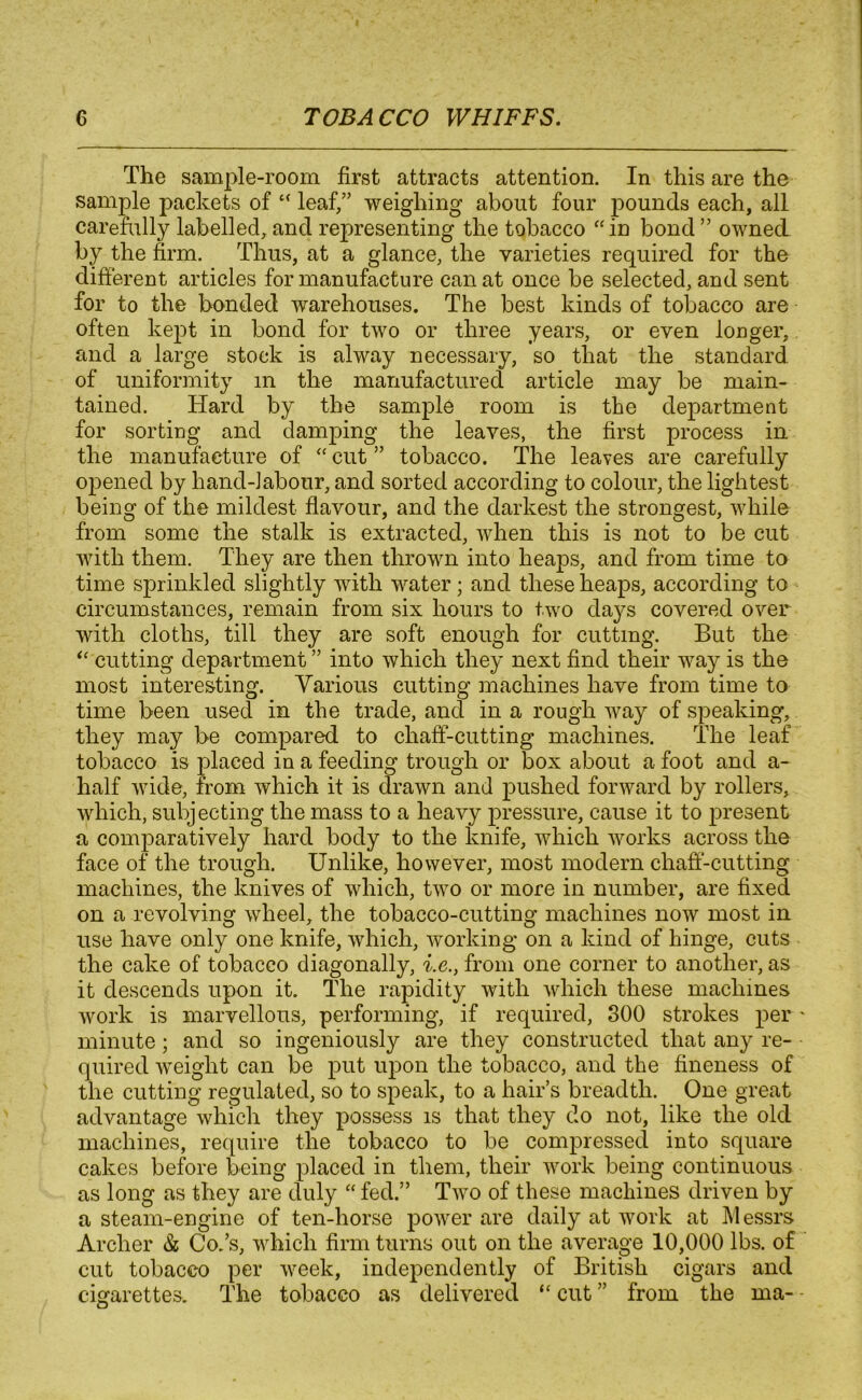 The sample-room first attracts attention. In this are the sample packets of “ leaf/’ weighing about four pounds each, all carefully labelled, and representing the tobacco “in bond ” owned by the firm. Thus, at a glance, the varieties required for the different articles for manufacture can at once be selected, and sent for to the bonded warehouses. The best kinds of tobacco are often kept in bond for two or three years, or even longer, and a large stock is alway necessary, so that the standard of uniformity m the manufactured article may be main- tained. Hard by the sample room is the department for sorting and damping the leaves, the first process in the manufacture of “ cut ” tobacco. The leaves are carefully opened by hand-labour, and sorted according to colour, the lightest being of the mildest flavour, and the darkest the strongest, while from some the stalk is extracted, when this is not to be cut with them. They are then thrown into heaps, and from time to time sprinkled slightly with water; and these heaps, according to circumstances, remain from six hours to two days covered over with cloths, till they are soft enough for cutting. But the “ cutting department ” into which they next find their way is the most interesting. Various cutting machines have from time to time been used in the trade, and in a rough way of speaking, they may be compared to chaff-cutting machines. The leaf tobacco is placed in a feeding trough or box about a foot and a- half wide, from which it is drawn and pushed forward by rollers, which, subjecting the mass to a heavy pressure, cause it to present a comparatively hard body to the knife, which works across the face of the trough. Unlike, however, most modern chaff-cutting machines, the knives of which, two or more in number, are fixed on a revolving wheel, the tobacco-cutting machines now most in use have only one knife, which, working on a kind of hinge, cuts the cake of tobacco diagonally, i.e., from one corner to another, as it descends upon it. The rapidity with which these machines work is marvellous, performing, if required, 300 strokes per minute; and so ingeniously are they constructed that any re- quired weight can be put upon the tobacco, and the fineness of the cutting regulated, so to speak, to a hair’s breadth. One great advantage which they possess is that they do not, like the old machines, require the tobacco to be compressed into square cakes before being placed in them, their work being continuous as long as they are duly “ fed.” Two of these machines driven by a steam-engine of ten-horse power are daily at work at Messrs Archer & Co.’s, which firm turns out on the average 10,000 lbs. of cut tobacco per week, independently of British cigars and cigarettes. The tobacco as delivered “ cut ” from the ma-