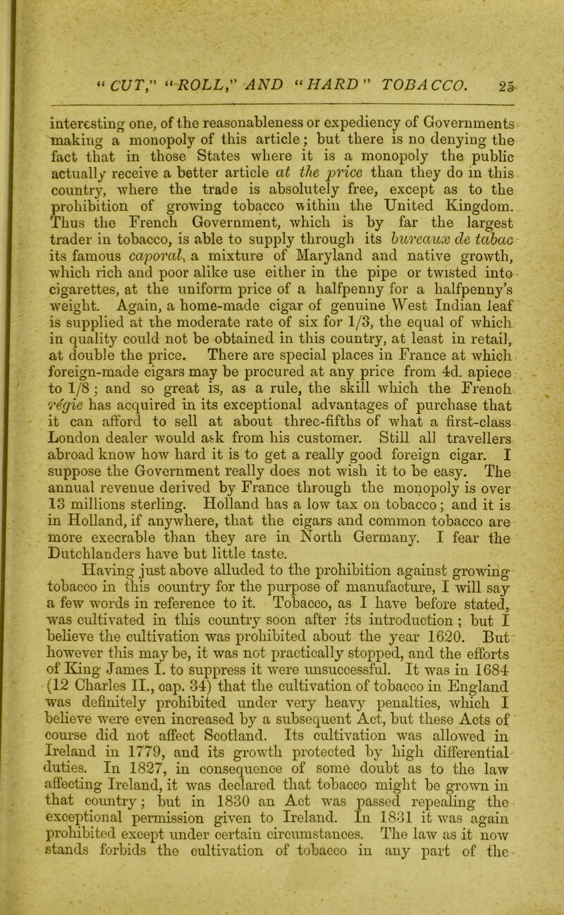 interesting one, of the reasonableness or expediency of Governments making a monopoly of this article; but there is no denying the fact that in those States where it is a monopoly the public actually receive a better article at the price than they do in this country, where the trade is absolutely free, except as to the prohibition of growing tobacco within the United Kingdom. Thus the French Government, which is by far the largest trader in tobacco, is able to supply through its bureaux de tabac its famous caporal. a mixture of Maryland and native growth, which rich and poor alike use either in the pipe or twisted into cigarettes, at the uniform price of a halfpenny for a halfpenny’s weight. Again, a home-made cigar of genuine West Indian leaf is supplied at the moderate rate of six. for 1/3, the equal of which in quality could not be obtained in this country, at least in retail, at double the price. There are special places in France at which foreign-made cigars may be procured at any price from 4d. apiece to 1/8 ; and so great is, as a rule, the skill which the French regie has acquired in its exceptional advantages of purchase that it can afford to sell at about three-fifths of what a first-class London dealer would ask from his customer. Still all travellers abroad know how hard it is to get a really good foreign cigar. I suppose the Government really does not wish it to be easy. The annual revenue derived by France through the monopoly is over 13 millions sterling. Holland has a low tax on tobacco; and it is in Holland, if anywhere, that the cigars and common tobacco are more execrable than they are in North Germany. I fear the Dutchlanders have but little taste. Having just above alluded to the prohibition against growing tobacco in this country for the purpose of manufacture, I will say a few words in reference to it. Tobacco, as I have before stated, was cultivated in this country soon after its introduction ; but I believe the cultivation was prohibited about the year 1620. But however this may be, it was not practically stopped, and the efforts of King James I. to suppress it were unsuccessful. It was in 1684 (12 Charles II., cap. 34) that the cultivation of tobacco in England was definitely prohibited under very heavy penalties, which I believe were even increased by a subsequent Act, but these Acts of course did not affect Scotland. Its cultivation was allowed in Ireland in 1779, and its growth protected by high differential duties. In 1827, in consequence of some doubt as to the law affecting Ireland, it was declared that tobacco might be grown in that country; but in 1830 an Act was passed repealing the exceptional permission given to Ireland. In 1831 it was again prohibited except under certain circumstances. The law as it now stands forbids the cultivation of tobacco in any part of the