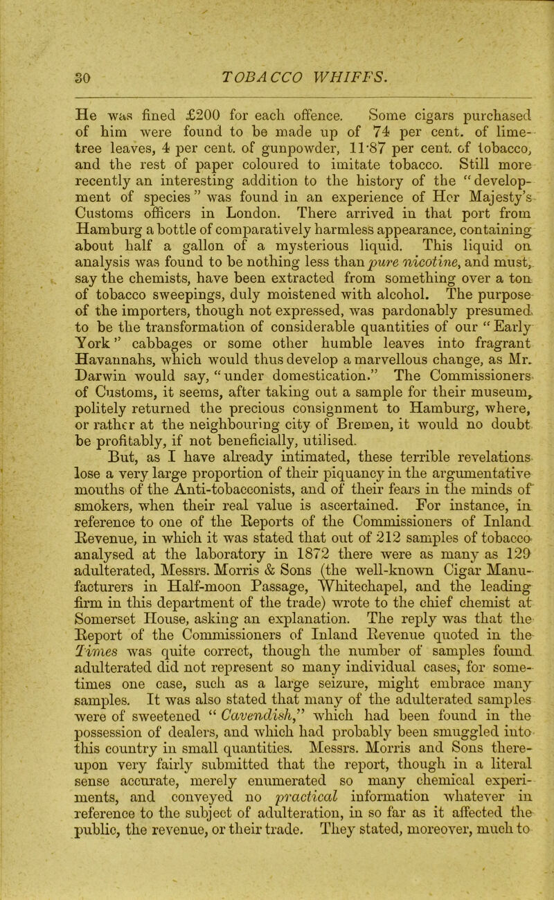 He was fined £200 for each offence. Some cigars purchased of him were found to he made up of 74 per cent, of lime- tree leaves, 4 per cent, of gunpowder, 11 -87 per cent, of tobacco, and the rest of paper coloured to imitate tobacco. Still more recently an interesting addition to the history of the “ develop- ment of species” was found in an experience of Her Majesty’s Customs officers in London. There arrived in that port from Hamburg a bottle of comparatively harmless appearance, containing about half a gallon of a mysterious liquid. This liquid on analysis was found to be nothing less than pure nicotine, and must,, say the chemists, have been extracted from something over a ton of tobacco sweepings, duly moistened with alcohol. The purpose of the importers, though not expressed, was pardonably presumed, to be the transformation of considerable quantities of our “ Early York” cabbages or some other humble leaves into fragrant Havannahs, which would thus develop a marvellous change, as Mr. Darwin would say, “ under domestication.” The Commissioners^ of Customs, it seems, after taking out a sample for their museum, politely returned the precious consignment to Hamburg, where, or rather at the neighbouring city of Bremen, it would no doubt be profitably, if not beneficially, utilised. But, as I have already intimated, these terrible revelations lose a very large proportion of their piquancy in the argumentative mouths of the Anti-tobacconists, and of their fears in the minds of smokers, when their real value is ascertained. For instance, in reference to one of the Reports of the Commissioners of Inland Revenue, in which it was stated that out of 212 samples of tobacco analysed at the laboratory in 1872 there were as many as 129 adulterated, Messrs. Morris & Sons (the well-known Cigar Manu- facturers in Half-moon Passage, Whitechapel, and the leading- firm in this department of the trade) wrote to the chief chemist at Somerset House, asking an explanation. The reply was that the Report of the Commissioners of Inland Revenue quoted in the Times was quite correct, though the number of samples found adulterated did not represent so many individual cases, for some- times one case, such as a large seizure, might embrace many samples. It was also stated that many of the adulterated samples were of sweetened “ Cavendish,” which had been found in the possession of dealers, and which had probably been smuggled into this country in small quantities. Messrs. Morris and Sons there- upon very fairly submitted that the report, though in a literal sense accurate, merely enumerated so many chemical experi- ments, and conveyed no practical information whatever in reference to the subject of adulteration, in so far as it affected the public, the revenue, or their trade. They stated, moreover, much to