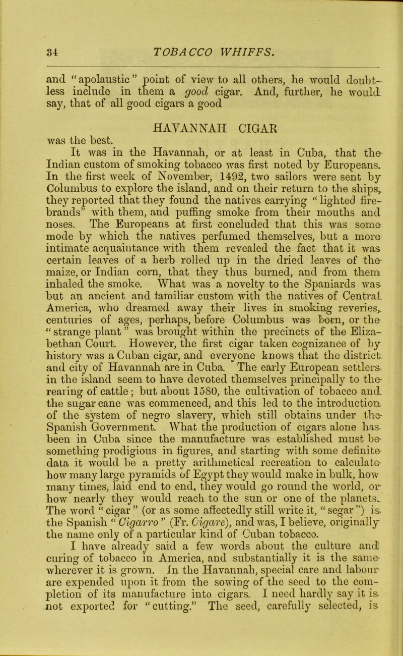 and “ apolaustic ” point of view to all others, he would doubt- less include in them a good cigar. And, further, he would say, that of all good cigars a good HAVANNAH CIGAR was the best. It was in the Havannah, or at least in Cuba, that the Indian custom of smoking tobacco was first noted by Europeans. In the first week of November, 1492, two sailors were sent by Columbus to explore the island, and on their return to the ships, they reported that they found the natives carrying “ lighted fire- brands” with them, and puffing smoke from their mouths and noses. The Europeans at first concluded that this was some mode by which the natives perfumed themselves, but a more intimate acquaintance with them revealed the fact that it was certain leaves of a herb rolled up in the dried leaves of the maize, or Indian corn, that they thus burned, and from them inhaled the smoke. What was a novelty to the Spaniards was but an ancient and familiar custom with the natives of Central America, who dreamed away their lives in smoking reveries^ centuries of ages, perhaps, before Columbus was born, or the “ strange plant ” was brought within the precincts of the Eliza- bethan Court. However, the first cigar taken cognizance of by history was a Cuban cigar, and everyone knows that the district and city of Havannah are in Cuba. The early European settlers, in the island seem to have devoted themselves principally to the- rearing of cattle; but about 1580, the cultivation of tobacco and. the sugarcane was commenced, and this led to the introduction of the system of negro slavery, which still obtains under the- Spanish Government. What the production of cigars alone has been in Cuba since the manufacture was established must be- something prodigious in figures, and starting with some definite data it would be a pretty arithmetical recreation to calculate how many large pyramids of Egypt they would make in bulk, how many times, laid end to end, they would go round the world, or how nearly they would reach to the sun or one of the planets.. The word “ cigar ” (or as some affectedly still write it, “ segar ”) is* the Spanish “ Cigarro ” (Fr. Cigare), and was, I believe, originally the name only of a particular kind of Cuban tobacco. I have already said a few words about the culture and curing of tobacco in America, and substantially it is the same- wherever it is grown. In the Havannah, special care and labour are expended upon it from the sowing of the seed to the com- pletion of its manufacture into cigars. I need hardly say it is. not exported for  cutting.” The seed, carefully selected, is