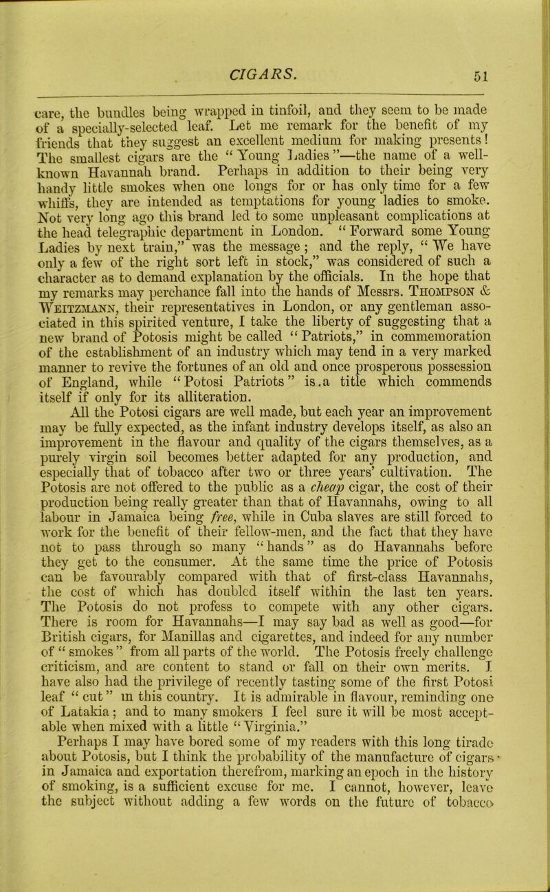 care, the bundles being wrapped in tinfoil, and they seem to be made of a specially-selected leaf. Let me remark for the benefit of my friends that they suggest an excellent medium for making presents! The smallest cigars are the “Young Ladies”—the name of a well- known Havannah brand. Perhaps in addition to their being very handy little smokes when one longs for or has only time for a few whiffs, they are intended as temptations for young ladies to smoke. Not very long ago this brand led to some unpleasant complications at the head telegraphic department in London. “ Forward some Young Ladies by next train,” was the message ; and the reply, “ We have only a few of the right sort left in stock,” was considered of such a character as to demand explanation by the officials. In the hope that my remarks may perchance fall into the hands of Messrs. Thompson & Weitzmann, their representatives in London, or any gentleman asso- ciated in this spirited venture, I take the liberty of suggesting that a new brand of Potosis might be called “ Patriots,” in commemoration of the establishment of an industry which may tend in a very marked manner to revive the fortunes of an old and once prosperous possession of England, while “Potosi Patriots” is.a title which commends itself if only for its alliteration. All the Potosi cigars are well made, but each year an improvement may be fully expected, as the infant industry develops itself, as also an improvement in the flavour and quality of the cigars themselves, as a purely virgin soil becomes better adapted for any production, and especially that of tobacco after two or three years’ cultivation. The Potosis are not offered to the public as a cheap cigar, the cost of their production being really greater than that of Havannahs, owing to all labour in Jamaica being free, while in Cuba slaves are still forced to work for the benefit of their fellow-men, and the fact that they have not to pass through so many “ hands ” as do Havannahs before they get to the consumer. At the same time the price of Potosis can be favourably compared with that of first-class Havannahs, the cost of which has doubled itself within the last ten years. The Potosis do not profess to compete with any other cigars. There is room for Havannahs—I may say bad as well as good—for British cigars, for Manillas and cigarettes, and indeed for any number of “ smokes ” from all parts of the world. The Potosis freely challenge criticism, and are content to stand or fall on their own merits. I have also had the privilege of recently tasting some of the first Potosi leaf “ cut ” m this country. It is admirable in flavour, reminding one of Latakia; and to many smokers I feel sure it will be most accept- able when mixed with a little “Virginia.” Perhaps I may have bored some of my readers with this long tirade about Potosis, but I think the probability of the manufacture of cigars in Jamaica and exportation therefrom, marking an epoch in the history of smoking, is a sufficient excuse for me. I cannot, however, leave the subject without adding a few words on the future of tobacco