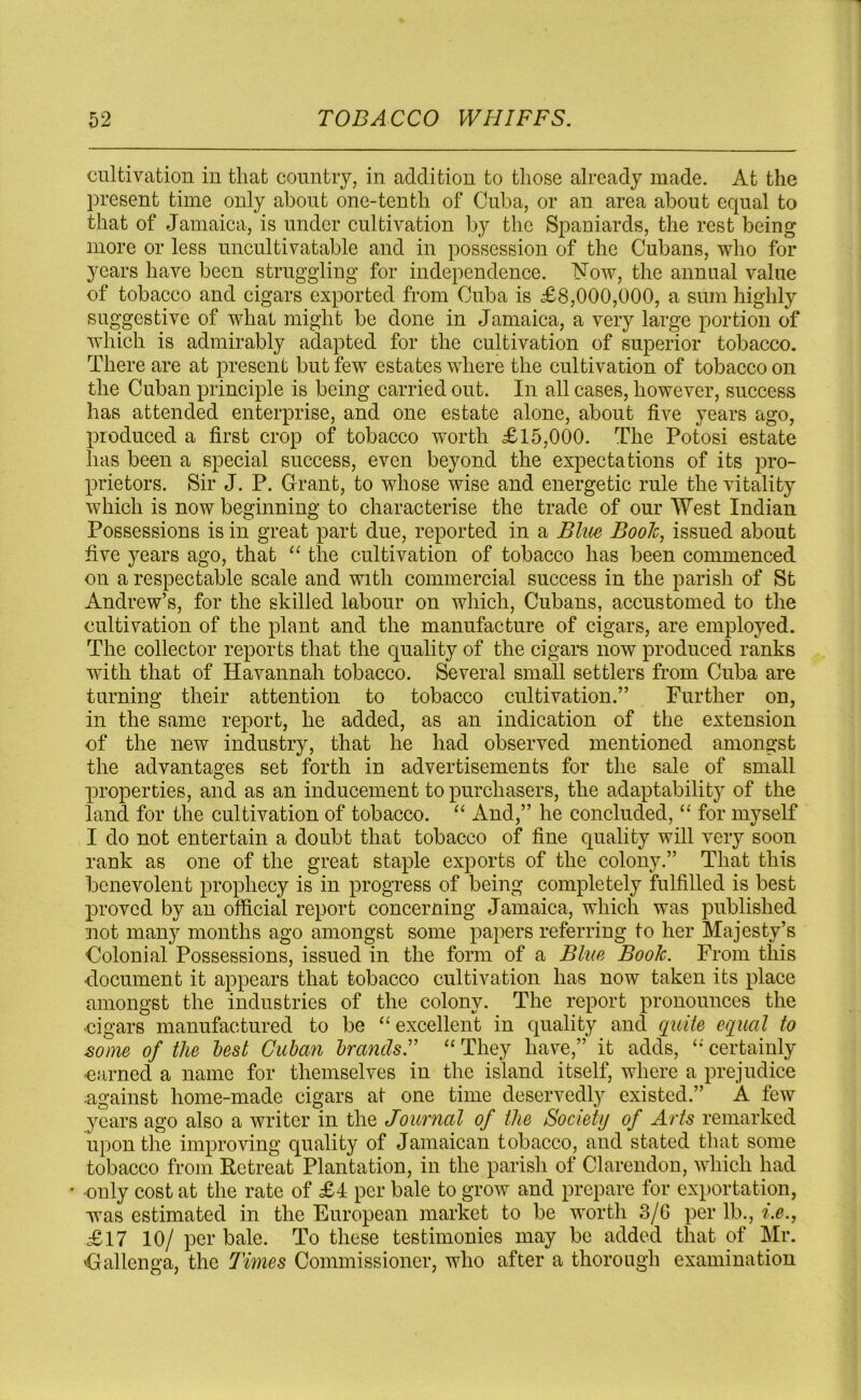 cultivation in that country, in addition to those already made. At the present time only about one-tenth of Cuba, or an area about equal to that of Jamaica, is under cultivation by the Spaniards, the rest being more or less uncultivatable and in possession of the Cubans, who for years have been struggling for independence. Now, the annual value of tobacco and cigars exported from Cuba is £8,000,000, a sum highly suggestive of what might be done in Jamaica, a very large portion of which is admirably adapted for the cultivation of superior tobacco. There are at present but few estates where the cultivation of tobacco on the Cuban principle is being carried out. In all cases, however, success has attended enterprise, and one estate alone, about five years ago, produced a first crop of tobacco worth £15,000. The Potosi estate has been a special success, even beyond the expectations of its pro- prietors. Sir J. P. Grant, to whose wise and energetic rule the vitality which is now beginning to characterise the trade of our West Indian Possessions is in great part due, reported in a Blue Booh, issued about five years ago, that “ the cultivation of tobacco has been commenced on a respectable scale and with commercial success in the parish of St Andrew’s, for the skilled labour on which, Cubans, accustomed to the cultivation of the plant and the manufacture of cigars, are employed. The collector reports that the quality of the cigars now produced ranks with that of Havannah tobacco. Several small settlers from Cuba are turning their attention to tobacco cultivation.” Further on, in the same report, he added, as an indication of the extension of the new industry, that he had observed mentioned amongst the advantages set forth in advertisements for the sale of small properties, and as an inducement to purchasers, the adaptability of the land for the cultivation of tobacco. “ And,” he concluded, “ for myself I do not entertain a doubt that tobacco of fine quality will very soon rank as one of the great staple exports of the colony.” That this benevolent prophecy is in progress of being completely fulfilled is best proved by an official report concerning Jamaica, which was published not many months ago amongst some papers referring to her Majesty’s Colonial Possessions, issued in the form of a Blue Book. From this document it appears that tobacco cultivation has now taken its place amongst the industries of the colony. The report pronounces the cigars manufactured to be “ excellent in quality and quite equal to some of the lest Cuban brands.” “ They have,” it adds, “ certainly earned a name for themselves in the island itself, where a prejudice •against home-made cigars at one time deservedly existed.” A few years ago also a writer in the Journal of the Society of Arts remarked upon the improving quality of Jamaican tobacco, and stated that some tobacco from Retreat Plantation, in the parish of Clarendon, which had •only cost at the rate of £4 per bale to grow and prepare for exportation, was estimated in the European market to be worth 3/G per lb., i.e., £17 10/ per bale. To these testimonies may be added that of Mr. Gallenga, the Times Commissioner, who after a thorough examination