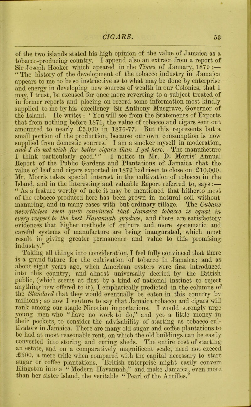 of the two islands stated his high opinion of the value of Jamaica as a tobacco-producing country. I append also an extract from a report of Sir Joseph Hooker which apeared in the Times of January, 1879 :— “ The history of the development of the tobacco industry in Jamaica appears to me to be so instructive as to what may be done by enterprise and energy in developing new sources of wealth in our Colonies, that I may, I trust, be excused for once more reverting to a subject treated of in former reports and placing on record some information most kindly supplied to me by his excellency Sir Anthony Musgrave, Governor of the Island. He writes : ‘ You will see from the Statements of Exports that from nothing before 1871, the value of tobacco and cigars sent out amounted to nearly £5,000 in 1876-77. But this represents but a small portion of the production, because our own consumption is now supplied from domestic sources. I am a smoker myself in moderation, and I do not wish for letter cigars than I get here. The manufacture I think particularly good.’ ” I notice in Mr. E>. Morris’ Annual Report of the Public Gardens and Plantations of Jamaica that the value of leaf and cigars exported in 1879 had risen to close on £10,000. Mr. Morris takes special interest in the cultivation of tobacco in the Island, and in the interesting and valuable Report referred to, sa^s :— “ As a feature worthy of note it may be mentioned that hitherto most of the tobacco produced here has been grown in natural soil without manuring, and in many cases with but ordinary tillage. The Cubans nevertheless seem quite convinced that Jamaica tobacco is equal in everg respect to the best Havannah produce, and there are satisfactory evidences that higher methods of culture and more systematic and careful systems of manufacture are being inaugurated, which must result in giving greater permanence and value to this promising industry.” Taking all things into consideration, I feel fully convinced that there is a grand future for the cultivation of tobacco in Jamaica; and as about eight years ago, when American oysters were first introduced into this country, and almost universally decried by the British public, (which seems at first by a kind of national instinct to reject anything new offered to it), I emphatically predicted in the columns of the Standard that they would eventually be eaten in this country by millions; so now I venture to say that Jamaica tobacco and cigars will rank among our staple Nicotian importations. I would strongly urge young men who “ have no work to do,” and yet a little money in their pockets, to consider the advisability of starting as tobacco cul- tivators in Jamaica. There are many old sugar and coffee plantations to be had at most reasonable rent, on which the old buildings can be easily converted into storing and curing sheds. The entire cost of starting an estate, and on a comparatively magnificent scale, need not exceed £500, a mere trifle when compared with the capital necessary to start sugar or coffee plantations. British enterprise might easily convert Kingston into a “ Modern Havannah,” and make Jamaica, even more than her sister island, the veritable “ Pearl of the xYntilles.”