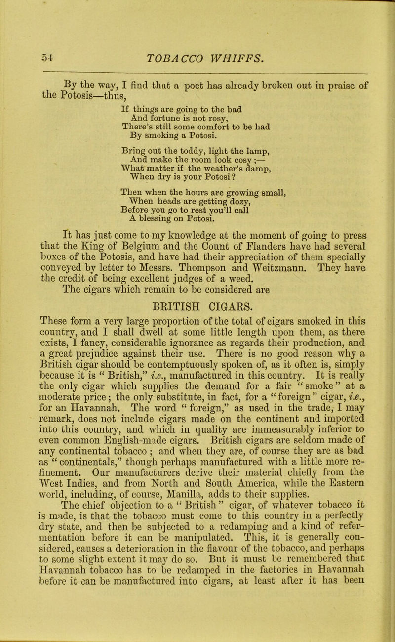 By the way, I find that a poet has already broken out in praise of the Potosis—thus, If things are going to the bad And fortune is not rosy, There’s still some comfort to be had By smoking a Potosi. Bring out the toddy, light the lamp, And make the room look cosy ;— What matter if the weather’s damp, When dry is your Potosi ? Then when the hours are growing small, When heads are getting dozy, Before you go to rest you’ll call A blessing on Potosi. It has just come to my knowledge at the moment of going to press that the King of Belgium and the Count of Flanders have had several boxes of the Potosis, and have had their appreciation of them specially conveyed by letter to Messrs. Thompson and Weitzmann. They have the credit of being excellent judges of a weed. The cigars which remain to be considered are BRITISH CIGARS. These form a very large proportion of the total of cigars smoked in this country, and I shall dwell at some little length upon them, as there exists, I fancy, considerable ignorance as regards their production, and a great prejudice against their use. There is no good reason why a British cigar should be contemptuously spoken of, as it often is, simply because it is “ British,” i.e., manufactured in this country. It is really the only cigar which supplies the demand for a fair “ smoke ” at a moderate price; the only substitute, in fact, for a “ foreign ” cigar, i.e., for an Havannah. The word “ foreign,” as used in the trade, I may remark, does not include cigars made on the continent and imported into this country, and which in quality are immeasurably inferior to even common English-made cigars. British cigars are seldom made of any continental tobacco ; and when they are, of course they are as bad as “ continentals,” though perhaps manufactured with a little more re- finement. Our manufacturers derive their material chiefly from the West Indies, and from North and South America, while the Eastern world, including, of course, Manilla, adds to their supplies. The chief objection to a “ British” cigar, of whatever tobacco it is made, is that the tobacco must come to this country in a perfectly dry state, and then be subjected to a redamping and a kind of refer- mentation before it can be manipulated. This, it is generally con- sidered, causes a deterioration in the flavour of the tobacco, and perhaps to some slight extent it may do so. But it must be remembered that Havannah tobacco has to be redamped in the factories in Havannah before it can be manufactured into cigars, at least after it has been