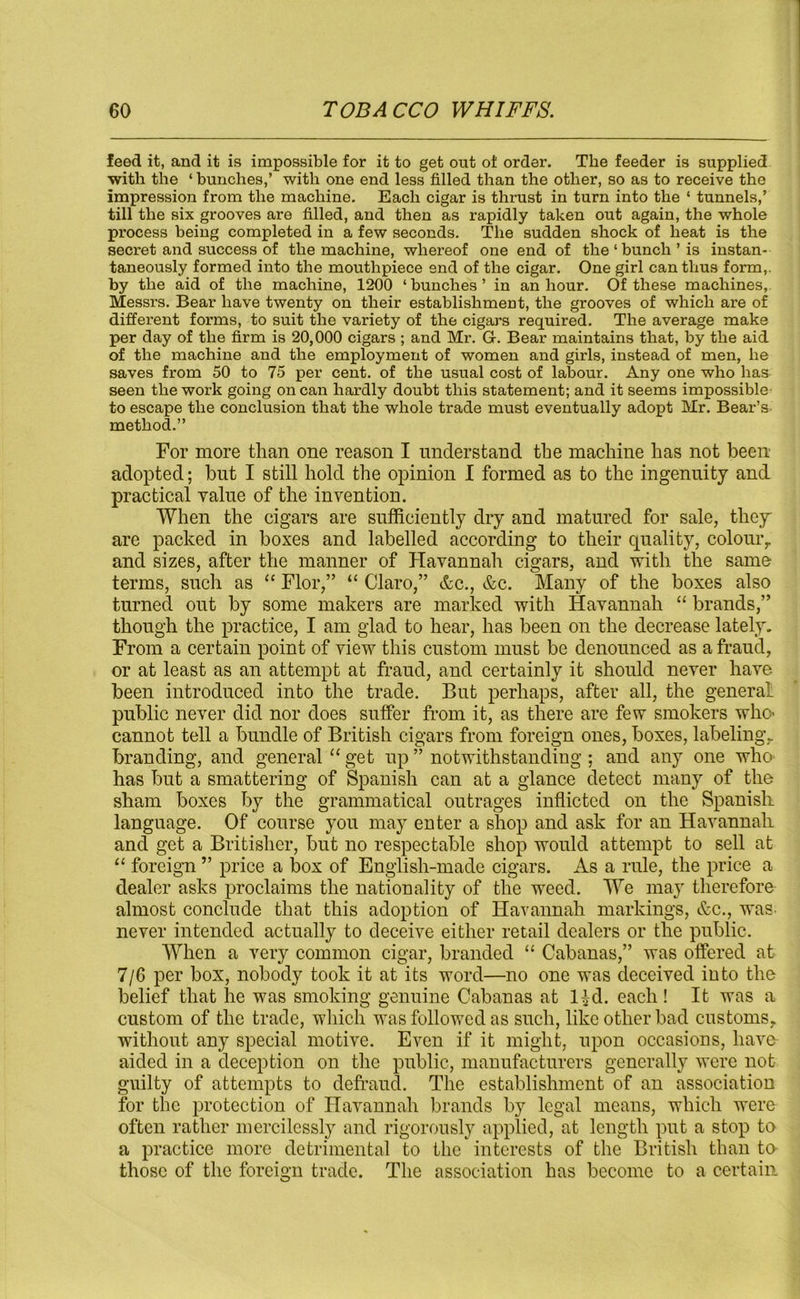 feed it, and it is impossible for it to get out of order. The feeder is supplied with the ‘ bunches,’ with one end less filled than the other, so as to receive the impression from the machine. Each cigar is thrust in turn into the ‘ tunnels,’ till the six grooves are filled, and then as rapidly taken out again, the whole process being completed in a few seconds. The sudden shock of heat is the secret and success of the machine, whereof one end of the‘bunch’is instan- taneously formed into the mouthpiece end of the cigar. One girl can thus form,, by the aid of the machine, 1200 ‘bunches’ in an hour. Of these machines, Messrs. Bear have twenty on their establishment, the grooves of which are of different forms, to suit the variety of the cigars required. The average make per day of the firm is 20,000 cigars ; and Mr. G. Bear maintains that, by the aid of the machine and the employment of women and girls, instead of men, he saves from 50 to 75 per cent, of the usual cost of labour. Any one who has seen the work going on can hardly doubt this statement; and it seems impossible- to escape the conclusion that the whole trade must eventually adopt Mr. Bear’s method.” For more than one reason I understand the machine has not been adopted; but I still hold the opinion I formed as to the ingenuity and practical value of the invention. When the cigars are sufficiently dry and matured for sale, they' are packed in boxes and labelled according to their quality, colour,, and sizes, after the manner of Havannah cigars, and with the same terms, such as “ Flor,” “ Claro,” &c., &c. Many of the boxes also turned out by some makers are marked with Havannah “ brands,” though the practice, I am glad to hear, has been on the decrease lately. From a certain point of view this custom must be denounced as a fraud, or at least as an attempt at fraud, and certainly it should never have been introduced into the trade. But perhaps, after all, the genera1, public never did nor does suffer from it, as there are few smokers who cannot tell a bundle of British cigars from foreign ones, boxes, labeling., branding, and general “ get up ” notwithstanding ; and any one who has but a smattering of Spanish can at a glance detect many of the sham boxes by the grammatical outrages inflicted on the Spanish language. Of course you may enter a shop and ask for an Havannah and get a Britisher, but no respectable shop would attempt to sell at “ foreign ” price a box of English-made cigars. As a rule, the price a dealer asks proclaims the nationality of the weed. We may therefore almost conclude that this adoption of Havannah markings, &c., was- never intended actually to deceive either retail dealers or the public. When a very common cigar, branded “ Cabanas,” was offered at 7/6 per box, nobody took it at its word—no one was deceived into the belief that he was smoking genuine Cabanas at l£d. each ! It was a custom of the trade, which was followed as such, like other bad customs, without any special motive. Even if it might, upon occasions, have- aided in a deception on the public, manufacturers generally were not guilty of attempts to defraud. The establishment of an association for the protection of Havannah brands by legal means, which were often rather mercilessly and rigorously applied, at length put a stop to a practice more detrimental to the interests of the British than to those of the foreign trade. The association has become to a certain