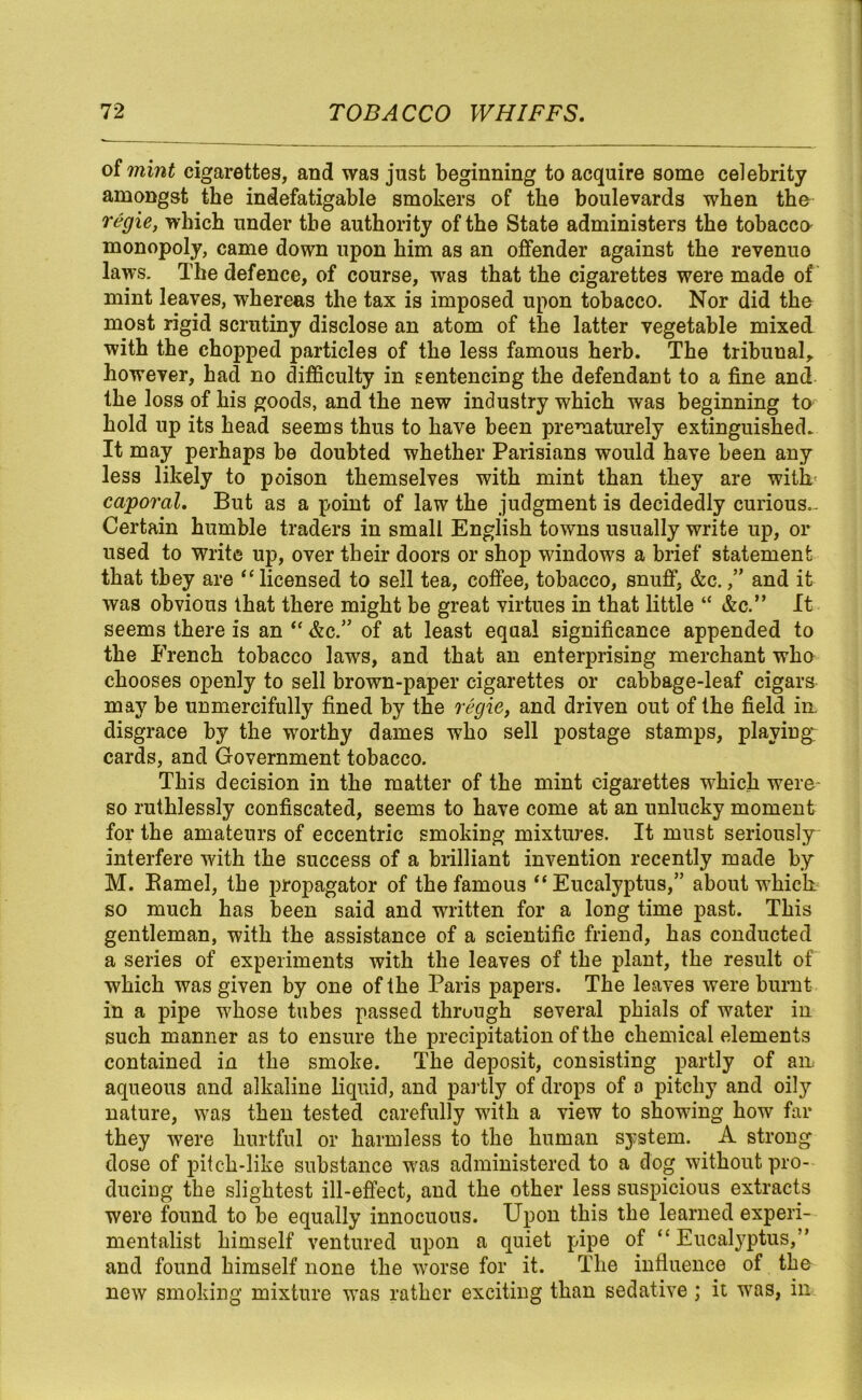 of mint cigarettes, and was just beginning to acquire some celebrity amongst the indefatigable smokers of the boulevards when the- regie, which under the authority of the State administers the tobacco monopoly, came down upon him as an offender against the revenue laws. The defence, of course, was that the cigarettes were made of mint leaves, whereas the tax is imposed upon tobacco. Nor did the most rigid scrutiny disclose an atom of the latter vegetable mixed with the chopped particles of the less famous herb. The tribunal, however, had no difficulty in sentencing the defendant to a fine and the loss of his goods, and the new industry which was beginning to hold up its head seems thus to have been prematurely extinguished. It may perhaps be doubted whether Parisians would have been any less likely to poison themselves with mint than they are with caporal. But as a point of law the judgment is decidedly curious.- Certain humble traders in small English towns usually write up, or used to write up, over their doors or shop windows a brief statement that they are “ licensed to sell tea, coffee, tobacco, snuff, &c.,” and it was obvious that there might be great virtues in that little “ &c.” It seems there is an “ &c.” of at least equal significance appended to the French tobacco laws, and that an enterprising merchant who chooses openly to sell brown-paper cigarettes or cabbage-leaf cigars may be unmercifully fined by the regie, and driven out of the field in disgrace by the worthy dames who sell postage stamps, playing; cards, and Government tobacco. This decision in the matter of the mint cigarettes which were* so ruthlessly confiscated, seems to have come at an unlucky moment for the amateurs of eccentric smoking mixtures. It must seriously interfere with the success of a brilliant invention recently made by M. Bamel, the propagator of the famous “Eucalyptus,” about which so much has been said and written for a long time past. This gentleman, with the assistance of a scientific friend, has conducted a series of experiments with the leaves of the plant, the result of which was given by one of the Paris papers. The leaves were burnt in a pipe whose tubes passed thruugh several phials of water in such manner as to ensure the precipitation of the chemical elements contained in the smoke. The deposit, consisting partly of am aqueous and alkaline liquid, and partly of drops of a pitchy and oily nature, was then tested carefully with a view to showing how far they were hurtful or harmless to the human system. A strong dose of pitch-like substance was administered to a dog without pro- ducing the slightest ill-effect, and the other less suspicious extracts were found to be equally innocuous. Upon this the learned experi- mentalist himself ventured upon a quiet pipe of “Eucalyptus,” and found himself none the worse for it. The influence of the new smoking mixture was rather exciting than sedative; it wras, in