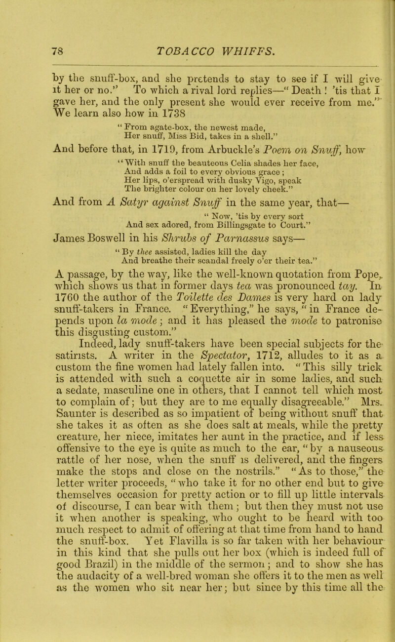 by tlie snuff-box, and she pretends to stay to see if I will give it her or no,” To which a rival lord replies—“ Death ! ’tis that I gave her, and the only present she would ever receive from me.'; We learn also how in 1738 “ From agate-box, the newest made, Her snuff, Miss Bid, takes in a shell.” And before that, in 1719, from Arbuckle’s Poem on Snuff, how “With snuff the beauteous Celia shades her face, And adds a foil to every obvious grace ; Her lips, o’erspread with dusky Vigo, speak The brighter colour on her lovely cheek.” And from A Satyr against Snuff in the same year, that— “ Now, ’tis by every sort And sex adored, from Billingsgate to Court.” James Boswell in his Shrubs of Parnassus says— “ By thee assisted, ladies kill the day And breathe their scandal freely o’er their tea.” A passage, by the way, like the well-known quotation from Pojie,. which shows us that in former days tea was pronounced tay. In 1760 the author of the Toilette des Dames is very hard on lady snuff-takers in France. “ Everything,” he says, “ in France de- pends upon la mode; and it has pleased the mode to patronise this disgusting custom.” Indeed, lady snuff-takers have been special subjects for the satirists. A writer in the Spectator, 1712, alludes to it as a custom the fine women had lately fallen into. “ This silly trick is attended with such a coquette air in some ladies, and such a sedate, masculine one in others, that I cannot tell which most to complain of; but they are to me equally disagreeable.” Mrs.. Saunter is described as so impatient of being without snuff that she takes it as often as she does salt at meals, while the pretty creature, her niece, imitates her aunt in the practice, and if less- offensive to the eye is quite as much to the ear, “ by a nauseous rattle of her nose, when the snuff' is delivered, and the fingers make the stops and close on the nostrils.” “ As to those,” the* letter writer proceeds, “ who take it for no other end but to give themselves occasion for pretty action or to fill up little intervals of discourse, I can bear with them ; but then they must not use it when another is speaking, who ought to be heard with too much respect to admit of offering at that time from hand to hand the snuff-box. Yet Flavilla is so far taken with her behaviour in this kind that she pulls out her box (which is indeed full of good Brazil) in the middle of the sermon; and to show she has the audacity of a well-bred woman she offers it to the men as well as the women who sit near her; but since by this time all the