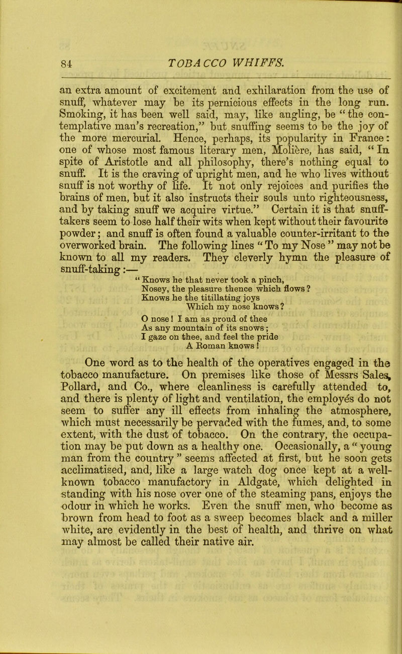 an extra amount of excitement and exhilaration from the use of snuff, whatever may he its pernicious effects in the long run. Smoking, it has been well said, may, like angling, he “ the con- templative man’s recreation,” but snuffing seems to he the joy of the more mercurial. Hence, perhaps, its popularity in France: one of whose most famous literary men, Moliere, has said, “ In spite of Aristotle and all philosophy, there’s nothing equal to snuff. It is the craving of upright men, and he who lives without snuff is not worthy of life. It not only rejoices and purifies the brains of men, hut it also instructs their souls unto righteousness, and by taking snuff we acquire virtue.” Certain it is that snuff- takers seem to lose half their wits when kept without their favourite powder; and snuff is often found a valuable counter-irritant to the overworked brain. The following lines “ To my Nose ” may not be known to all my readers. They cleverly hymn the pleasure of snuff-taking:— “ Knows he that never took a pinch. Nosey, the pleasure thence which flows ? Knows he the titillating joys Which my nose knows ? 0 nose! I am as proud of thee As any mountain of its snows; 1 gaze on thee, and feel the pride A Roman knows! One word as to the health of the operatives engaged in the tobacco manufacture. On premises like those of Messrs Sales, Pollard, and Co., where cleanliness is carefully attended to, and there is plenty of light and ventilation, the employes do not seem to suffer any ill effects from inhaling the atmosphere, which must necessarily be pervaded with the fumes, and, to some extent, with the dust of tobacco. On the contrary, the occupa- tion may be put down as a healthy one. Occasionally, a “ young man from the country ” seems affected at first, but he soon gets acclimatised, and, like a large watch dog once kept at a well- known tobacco manufactory in Aldgate, which delighted in standing with his nose over one of the steaming pans, enjoys the odour in which he works. Even the snuff men, who become as brown from head to foot as a sweep becomes black and a miller white, are evidently in the best of health, and thrive on what may almost be called their native air.