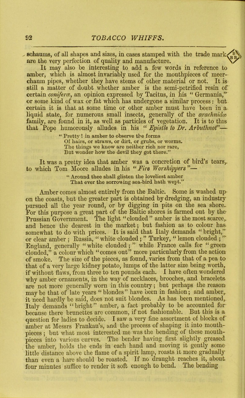 schaums, of all shapes and sizes, in cases stamped with the trade mark are the very perfection of quality and manufacture. It may also he interesting to add a few words in reference to amber, which is almost invariably used for the mouthpieces of meer- chaum pipes, whether they have stems of other material or not. It is still a matter of doubt whether amber is the semi-petrified resin of certain coni/em, an opinion expressed by Tacitus, in his “ Germania,” or some kind of wax or fat which has undergone a similar process: but certain it is that at some time or other amber must have been in a liquid state, for numerous small insects, generally of the arachnids family, are found in it, as well as particles of vegetation. It is to this that Pope humorously alludes in his “ Epistle to Dr. Arbuthnot”— “ Pretty ! in amber to observe the forms Of hairs, or straws, or dirt, or grubs, or worms. The things we know are neither rich nor rare, But wonder how the devil they got there.” It was a pretty idea that amber was a concretion of bird’s tears,, to which Tom Moore alludes in his “ Fire Worshippers ”— “ Around thee shall glisten the loveliest amber That ever the sorrowing sea-bird hath wept.” Amber comes almost entirely from the Baltic. Some is washed up- on the coasts, but the greater part is obtained by dredging, an industry pursued all the year round, or by digging in pits on the sea shore.. For this purpose a great part of the Baltic shores is farmed out by the Prussian Government. The light “clouded” amber is the most scarce,, and hence the dearest in the market; but fashion as to colour has somewhat to do with prices. It is said that Italy demands “bright,” or clear amber ; Russia, “ white clouded; ” Turkey, “ lemon clouded ;,r England, generally “ white clouded; ” while France calls for “ green clouded,” a colour which “comes out” more particularly from the action of smoke. The size of the pieces, as found, varies from that of a pea to that of a very large kidney potato, lumps of the latter size being worth, if without flaws, from three to ten pounds each. I have often wondered why amber ornaments, in the wTay of necklaces, brooches, and bracelets are* not more generally worn in this country ; but perhaps the reason maybe that of late years “blondes” have been in fashion; and amber,, it need hardly be said, does not suit blondes. As has been mentioned,. Italy demands “bright” amber, a fact probably to be accounted for because there brunettes arc common, if not fashionable. But this is a question for ladies to decide. I saw a very fine assortment of blocks of amber at Messrs Frankau’s, and the process of shaping it into mouth- pieces ; but what most interested me was the bending of these mouth- pieces into various curves. The bender having first slightly greased the amber, holds the ends in each hand and moving it gently some little distance above the flame of a spirit lamp, roasts it more gradually than even a hare should be roasted. If no draught reaches it, about four minutes suffice to render it soft enough to bend. The bending