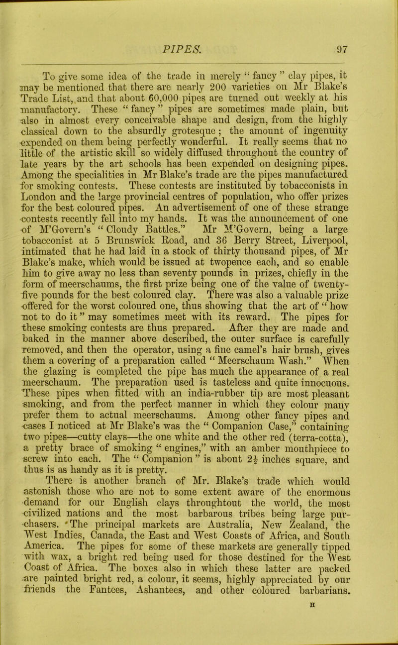 To give some idea of the trade in merely “ faney ” clay pipes, it may be mentioned that there arc nearly 200 varieties on Mr Blake’s Trade List, and that about 60,000 pipes are turned out weekly at his manufactory. These “ fancy ” pipes are sometimes made plain, but also in almost every conceivable shape and design, from the highly classical down to the absurdly grotesque ; the amount of ingenuity expended on them being perfectly wonderful. It really seems that no little of the artistic skill so widely diffused throughout the country of late years by the art schools has been expended on designing pipes. Among the specialities in Mr Blake’s trade are the pipes manufactured for smoking contests. These contests are instituted by tobacconists in London and the large provincial centres of population, who offer prizes for the best coloured pipes. An advertisement of one of these strange contests recently fell into my hands. It was the announcement of one of M’Govern’s “ Cloudy Battles.” Mr M’Govern, being a large tobacconist at 5 Brunswick Load, and 36 Berry Street, Liverpool, intimated that he had laid in a stock of thirty thousand pipes, of Mr Blake’s make, which would be issued at twopence each, and so enable him to give away no less than seventy pounds in prizes, chiefly in the form of meerschaums, the first prize being one of the value of twenty- five pounds for the best coloured clay. There was also a valuable prize offered for the worst coloured one, thus showing that the art of “ how mot to do it ” may sometimes meet with its reward. The pipes for these smoking contests are thus prepared. After they are made and baked in the manner above described, the outer surface is carefully Temoved, and then the operator, using a fine camel’s hair brush, gives them a covering of a preparation called “ Meerschaum Wash.” When the glazing is completed the pipe has much the appearance of a real meerschaum. The preparation used is tasteless and quite innocuous. These pipes when fitted with an india-rubber tip are most pleasant smoking, and from the perfect manner in which they colour many prefer them to actual meerschaums. Among other fancy pipes and ■cases I noticed at Mr Blake’s was the “ Companion Case,” containing two pipes—cutty clays—the one white and the other red (terra-cotta), a pretty brace of smoking “ engines,” with an amber mouthpiece to screw into each. The “ Companion ” is about 2£ inches square, and thus is as handy as it is pretty. There is another branch of Mr. Blake’s trade which would astonish those who are not to some extent aware of the enormous demand for our English clays throughtout the world, the most civilized nations and the most barbarous tribes being large pur- chasers. 'The principal markets are Australia, New Zealand, the West Indies, Canada, the East and West Coasts of Africa, and South America. The pipes for some of these markets are generally tipped with wax, a bright red being used for those destined for the West Coast of Africa. The boxes also in which these latter are packed are painted bright red, a colour, it seems, highly appreciated by our friends the Fantees, Ashantees, and other coloured barbarians. H