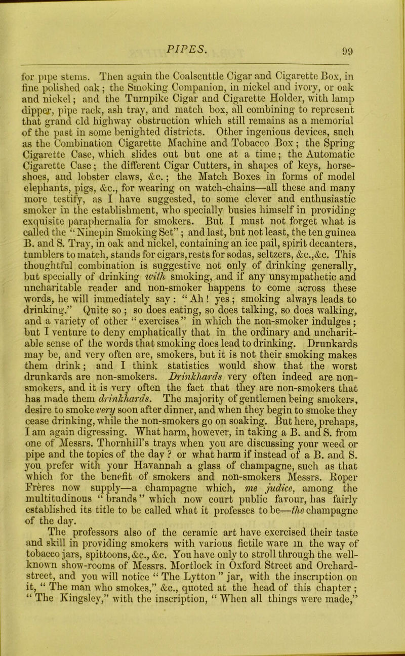 for pipe stems. Then again the Coalscuttle Cigar and Cigarette Box, in line polished oak ; the Smoking Companion, in nickel and ivory, or oak and nickel; and the Turnpike Cigar and Cigarette Holder, with lamp dipper, pipe rack, ash tray, and match box, all combining to represent that grand old highway obstruction which still remains as a memorial of the past in some benighted districts. Other ingenious devices, such as the Combination Cigarette Machine and Tobacco Box; the Spring Cigarette Case, which slides out but one at a time; the Automatic Cigarette Case; the different Cigar Cutters, in shapes of keys, horse- shoes, and lobster claws, &c.; the Match Boxes in forms of model elephants, pigs, &c., for wearing on watch-chains—all these and many more testify, as I have suggested, to some clever and enthusiastic smoker in the establishment, who specially busies himself in providing- exquisite paraphernalia for smokers. But I must not forget what is called the “ Ninepin Smoking Set” ; and last, but not least, the ten guinea B. and S. Tray, in oak and nickel, containing an ice pail, spirit decanters, tumblers to match, stands for cigars,rests for sodas, seltzers, &c.,&c. This thoughtful combination is suggestive not only of drinking generally, but specially of drinking with smoking, and if any unsympathetic and uncharitable reader and non-smoker happens to come across these words, he will immediately say: “Ah! yes; smoking always leads to drinking.” Quite so ; so does eating, so does talking, so does walking, and a variety of other “ exercises ” in which the non-smoker indulges ; but I venture to deny emphatically that in the ordinary and uncharit- able sense of the words that smoking does lead to drinking. Drunkards may be, and very often are, smokers, but it is not their smoking makes them drink; and I think statistics would show that the worst drunkards are non-smokers. Drinlchards very often indeed are non- smokers, and it is very often the fact that they are non-smokers that has made them drinlchards. The majority of gentlemen being smokers, desire to smoke very soon after dinner, and when they begin to smoke they cease drinking, while the non-smokers go on soaking. But here, prehaps, I am again digressing. What harm, however, in taking a B. and S. from one of Messrs. Thornhill’s trays when you are discussing your weed or pipe and the topics of the day ? or what harm if instead of a B. and S. you prefer with your Havannah a glass of champagne, such as that which for the benefit of smokers and non-smokers Messrs. Boper Freres now supply—a champagne which, me jadice, among the multitudinous “ brands ” which now court public favour, has fairly established its title to be called what it professes to be—the champagne of the day. The professors also of the ceramic art have exercised their taste and skill in providing smokers with various fictile ware m the way of tobacco jars, spittoons, &c., &c. You have only to stroll through the well- known show-rooms of Messrs. Mortlock in Oxford Street and Orchard- street, and you will notice “ The Lytton ” jar, with the inscription on it, “ The man who smokes,” &c., quoted at the head of this chapter ; “ The Kingsley,” with the inscription, “ When all things were made,”