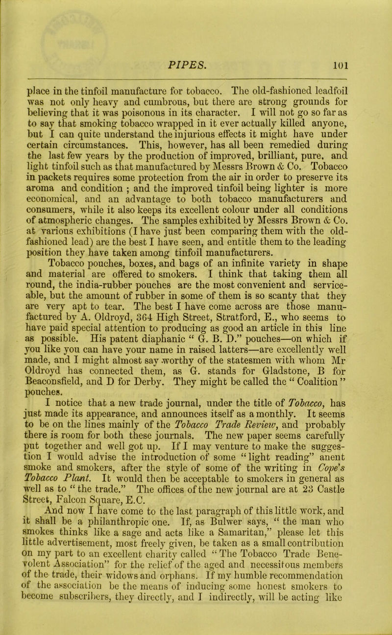 place in the tinfoil manufacture for tobacco. The old-fashioned leadfoil was not only heavy and cumbrous, but there are strong grounds for believing that it was poisonous in its character. I will not go so far as to say that smoking tobacco wrapped in it ever actually killed anyone, but I can quite understand the injurious effects it might have under certain circumstances. This, however, has all been remedied during the last few years by the production of improved, brilliant, pure, and light tinfoil such as that manufactured by Messrs Brown & Co. Tobacco in packets requires some protection from the air in order to preserve its aroma and condition ; and the improved tinfoil being lighter is more economical, and an advantage to both tobacco manufacturers and consumers, while it also keeps its excellent colour under all conditions of atmospheric changes. The samples exhibited by Messrs Brown & Co. at various exhibitions (I have just been comparing them with the old- fashioned lead) are the best I have seen, and entitle them to the leading- position they have taken among tinfoil manufacturers. Tobacco pouches, boxes, and bags of an infinite variety in shape and material are offered to smokers. I think that taking them all round, the india-rubber pouches are the most convenient and service- able, but the amount of rubber in some of them is so scanty that they are very apt to tear. The best I have come across are those manu- factured by A. Oldroyd, 364 High Street, Stratford, E., who seems to have paid special attention to producing as good an article in this line as possible. His patent diaphanic “ G. B. D.” pouches—on which if you like you can have your name in raised latters—are excellently well made, and I might almost say worthy of the statesmen with whom Mr Oldroyd has connected them, as G. stands for Gladstone, B for Beaconsfield, and D for Derby. They might be called the “ Coalition ” pouches. I notice that a new trade journal, under the title of Tobacco, has just made its appearance, and announces itself as a monthly. It seems to be on the lines mainly of the Tobacco Trade Revieiv, and probably there is room for both these journals. The new paper seems carefully put together and well got up. If I may venture to make the sugges- tion I would advise the introduction of some “light reading” anent smoke and smokers, after the style of some of the writing in Cope’s Tobacco Plant. It would then be acceptable to smokers in general as well as to “ the trade.” The offices of the new journal are at 23 Castle Street, Falcon Square, E.C. And now* I have come to the last paragraph of this little work, and it shall be a philanthropic one. If, as Bulwer says, “ the man who smokes thinks like a sage and acts like a Samaritan,” please let this little advertisement, most freely given, be taken as a Bmall contribution On my part to an excellent charity called “ The Tobacco Trade Bene- volent Association” for the relief of the aged and necessitous members of the trade, their widows and orphans. If my humble recommendation of the association be the means of inducing some honest smokers to become subscribers, they directly, and I indirectly, will be acting like