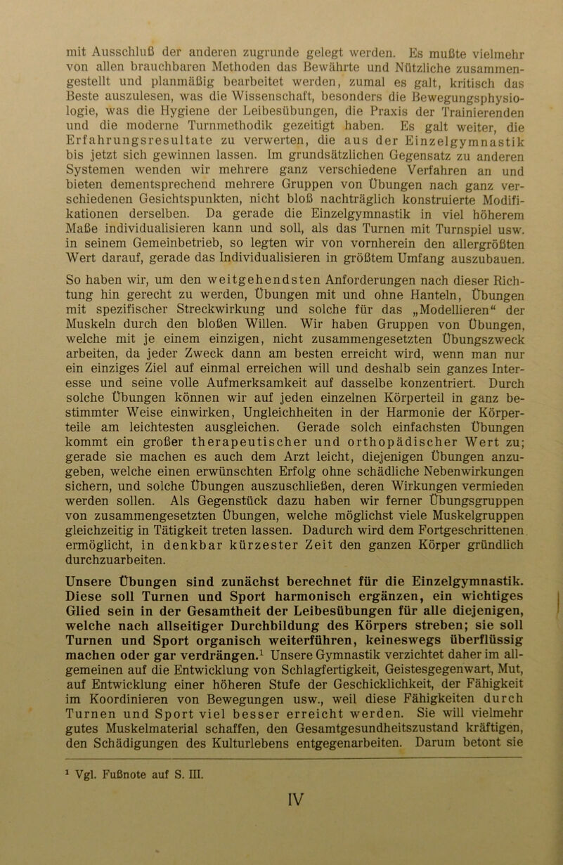 mit Ausschluß der anderen zugrunde gelegt werden. Es mußte vielmehr von allen brauchbaren Methoden das Bewährte und Nützliche zusammen- gestellt und planmäßig bearbeitet werden, zumal es galt, kritisch das Beste auszulesen, was die Wissenschaft, besonders die Bewegungsphysio- logie, was die Hygiene der Leibesübungen, die Praxis der Trainierenden und die moderne Turnmethodik gezeitigt haben. Es galt weiter, die Erfahrungsresultate zu verwerten, die aus der Einzelgymnastik bis jetzt sich gewinnen lassen. Im grundsätzlichen Gegensatz zu anderen Systemen wenden wir mehrere ganz verschiedene Verfahren an und bieten dementsprechend mehrere Gruppen von Übungen nach ganz ver- schiedenen Gesichtspunkten, nicht bloß nachträglich konstruierte Modifi- kationen derselben. Da gerade die Einzelgymnastik in viel höherem Maße individualisieren kann und soll, als das Turnen mit Turnspiel usw. in seinem Gemeinbetrieb, so legten wir von vornherein den allergrößten Wert darauf, gerade das Individualisieren in größtem Umfang auszubauen. So haben wir, um den weitgehendsten Anforderungen nach dieser Rich- tung hin gerecht zu werden, Übungen mit und ohne Hanteln, Übungen mit spezifischer Streckwirkung und solche für das „Modellieren“ der Muskeln durch den bloßen Willen. Wir haben Gruppen von Übungen, welche mit je einem einzigen, nicht zusammengesetzten Übungszweck arbeiten, da jeder Zweck dann am besten erreicht wird, wenn man nur ein einziges Ziel auf einmal erreichen will und deshalb sein ganzes Inter- esse und seine volle Aufmerksamkeit auf dasselbe konzentriert. Durch solche Übungen können wir auf jeden einzelnen Körperteil in ganz be- stimmter Weise einwirken, Ungleichheiten in der Harmonie der Körper- teile am leichtesten ausgleichen. Gerade solch einfachsten Übungen kommt ein großer therapeutischer und orthopädischer Wert zu; gerade sie machen es auch dem Arzt leicht, diejenigen Übungen anzu- geben, welche einen erwünschten Erfolg ohne schädliche Nebenwirkungen sichern, und solche Übungen auszuschließen, deren Wirkungen vermieden werden sollen. Als Gegenstück dazu haben wir ferner Übungsgruppen von zusammengesetzten Übungen, welche möglichst viele Muskelgruppen gleichzeitig in Tätigkeit treten lassen. Dadurch wird dem Fortgeschrittenen ermöglicht, in denkbar kürzester Zeit den ganzen Körper gründlich durchzuarbeiten. Unsere Übungen sind zunächst berechnet für die Einzelgymnastik. Diese soll Turnen und Sport harmonisch ergänzen, ein wichtiges Glied sein in der Gesamtheit der Leibesübungen für alle diejenigen, welche nach allseitiger Durchbildung des Körpers streben; sie soll Turnen und Sport organisch weiterführen, keineswegs überflüssig machen oder gar verdrängen.1 Unsere Gymnastik verzichtet daher im all- gemeinen auf die Entwicklung von Schlagfertigkeit, Geistesgegenwart, Mut, auf Entwicklung einer höheren Stufe der Geschicklichkeit, der Fähigkeit im Koordinieren von Bewegungen usw., weil diese Fähigkeiten durch Turnen und Sport viel besser erreicht werden. Sie will vielmehr gutes Muskelmaterial schaffen, den Gesamtgesundheitszustand kräftigen, den Schädigungen des Kulturlebens entgegenarbeiten. Darum betont sie 1 Vgl. Fußnote auf S. III.
