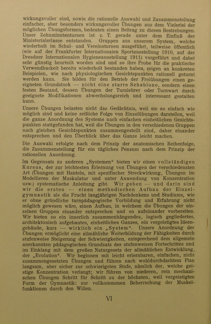 wirkungsvoller sind, sowie die rationelle Auswahl und Zusammenstellung einfacher, aber besonders wirkungsvoller Übungen aus dem Vielerlei der möglichen Übungsformen, bedeuten einen Beitrag zu diesen Bestrebungen. Unser Zehnminutenturnen ist z. T. gerade unter dem Einfluß der Ministerialerlasse entstanden. Gruppen aus unserem System, welche wiederholt im Schul- und Vereinsturnen ausgeführt, teilweise öffentlich (wie auf der Frankfurter Internationalen Sportausstellung 1910, auf der Dresdner Internationalen Hygieneausstellung 1911) vorgeführt und dabei sehr günstig beurteilt worden sind und so ihre Probe für die praktische Verwendbarkeit bereits wiederholt bestanden haben, zeigen an konkreten Beispielen, wie nach physiologischen Gesichtspunkten rationell geturnt werden kann. Sie bilden für den Betrieb der Freiübungen einen ge- eigneten Grundstock — nicht eine starre Schablone, sondern einen festen Bestand, dessen Übungen der Turnlehrer oder Turnwart durch geeignete Modifikationen abwechslungsreich und interessant gestalten kann. Unsere Übungen belasten nicht das Gedächtnis, weil sie so einfach wie möglich sind und keine zeitliche Folge von Einzelübungen darstellen, weil die ganze Anordnung des Systems nach einfachen einheitlichen Gesichts- punkten stattgefunden hat, weil die Übungen in den verschiedenen Gruppen nach gleichen Gesichtspunkten zusammengestellt sind, daher einander entsprechen und den Überblick über das Ganze leicht machen. Die Auswahl erfolgte nach dem Prinzip der anatomischen Reihenfolge, die Zusammenstellung für ein tägliches Pensum nach dem Prinzip der rationellen Anordnung. Im Gegensatz zu anderen „Systemen“ bieten wir einen vollständigen Kursus, der zur leichtesten Erlernung von Übungen der verschiedensten Art (Übungen mit Hanteln, mit spezifischer Streckwirkung, Übungen im Modellieren der Muskulatur und unter Anwendung von Konzentration usw.) systematische Anleitung gibt. Wir geben — und darin sind wir die ersten — einen methodischen Aufbau der Einzel- gymnastik als die Frucht langjährigen Nachdenkens und Studiums, wie er ohne gründliche turnpädagogische Vorbildung und Erfahrung nicht möglich gewesen wäre, einen Aufbau, in welchem die Übungen der ein- zelnen Gruppen einander entsprechen und so aufeinander vorbereiten. Wir bieten so ein innerlich zusammenhängendes, logisch gegliedertes, architektonisch aufgebautes, einheitliches Ganzes, ein vergeistigtes Ideen- gebäude, kurz — wirklich ein „System“. Unsere Anordnung der Übungen ermöglicht eine allmähliche Weiterbildung der Fähigkeiten durch stufenweise Steigerung der Schwierigkeiten, entsprechend dem allgemein anerkannten pädagogischen Grundsatz des stufenweisen Fortschrittes und im Einklang mit dem großen Naturgesetz der allmählichen Entwicklung, der „Evolution“. Wir beginnen mit leicht erlernbaren, einfachen, nicht zusammengesetzten Übungen und führen nach wohldurchdachtem Plan langsam, aber sicher zur schwierigsten Stufe, nämlich der, welche gei- stige Konzentration verlangt; wir führen von niederen, rein mechani- schen Übungen Schritt für Schritt zu der höchsten, weil vergeistigten Form der Gymnastik: zur vollkommenen Beherrschung der Muskel- funktionen durch den Willen.