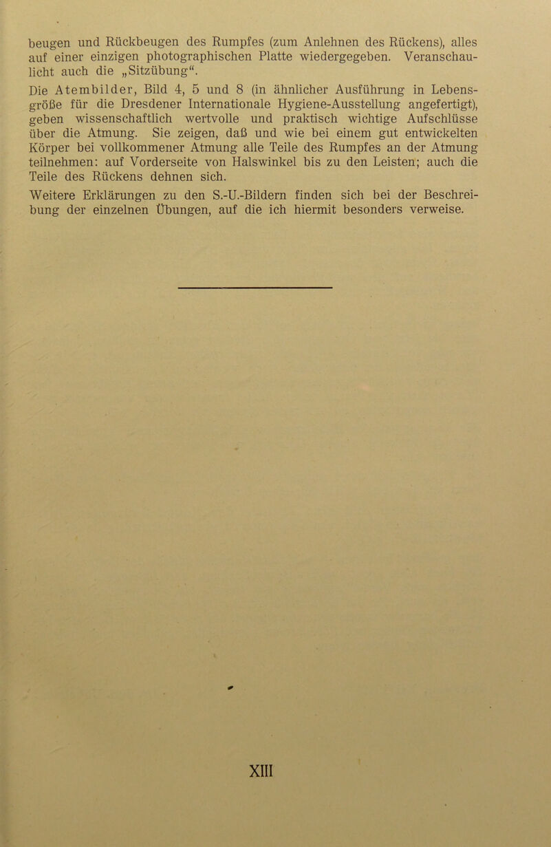 beugen und Rückbeugen des Rumpfes (zum Anlehnen des Rückens), alles auf einer einzigen photographischen Platte wiedergegeben. Veranschau- licht auch die „Sitzübung“. Die Atembilder, Bild 4, 5 und 8 (in ähnlicher Ausführung in Lebens- größe für die Dresdener Internationale Hygiene-Ausstellung angefertigt), geben wissenschaftlich wertvolle und praktisch wichtige Aufschlüsse über die Atmung. Sie zeigen, daß und wie bei einem gut entwickelten Körper bei vollkommener Atmung alle Teile des Rumpfes an der Atmung teilnehmen: auf Vorderseite von Halswinkel bis zu den Leisten; auch die Teile des Rückens dehnen sich. Weitere Erklärungen zu den S.-U.-Bildern finden sich bei der Beschrei- bung der einzelnen Übungen, auf die ich hiermit besonders verweise.