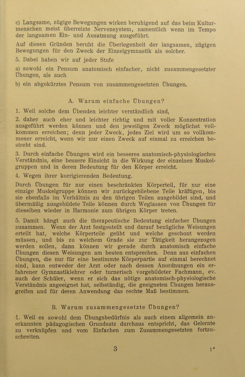 c) Langsame, zügige Bewegungen wirken beruhigend auf das beim Kultur- menschen meist überreizte Nervensystem, namentlich wenn im Tempo der langsamen Ein- und Ausatmung ausgeführt. Auf diesen Gründen beruht die Überlegenheit der langsamen, zügigen Bewegungen für den Zweck der Einzelgymnastik als solcher. 5. Dabei haben wir auf jeder Stufe a) sowohl ein Pensum anatomisch einfacher, nicht zusammengesetzter Übungen, als auch b) ein abgekürztes Pensum von zusammengesetzten Übungen. A. Warum einfache Übungen? 1. Weil solche dem Übenden leichter verständlich sind, 2. daher auch eher und leichter richtig und mit voller Konzentration ausgeführt werden können und den jeweiligen Zweck möglichst voll- kommen erreichen; denn jeder Zweck, jedes Ziel wird um so vollkom- mener erreicht, wenn wir nur einen Zweck auf einmal zu erreichen be- strebt sind. 3. Durch einfache Übungen wird ein besseres anatomisch-physiologisches Verständnis, eine bessere Einsicht in die Wirkung der einzelnen Muskel- gruppen und in deren Bedeutung für den Körper erreicht. 4. Wegen ihrer korrigierenden Bedeutung. Durch Übungen für nur einen beschränkten Körperteil, für nur eine einzige Muskelgruppe können wir zurückgebliebene Teile kräftigen, bis sie ebenfalls im Verhältnis zu den übrigen Teilen ausgebildet sind, und übermäßig ausgebildete Teile können durch Weglassen von Übungen für dieselben wieder in Harmonie zum übrigen Körper treten. 5. Damit hängt auch die therapeutische Bedeutung einfacher Übungen zusammen. Wenn der Arzt festgestellt und darauf bezügliche Weisungen erteilt hat, welche Körperteile geübt und welche geschont wrerden müssen, und bis zu welchem Grade sie zur Tätigkeit herangezogen werden sollen, dann können wir gerade durch anatomisch einfache Übungen diesen Weisungen am besten entsprechen. Denn aus einfachen Übungen, die nur für eine bestimmte Körperpartie auf einmal berechnet sind, kann entweder der Arzt oder nach dessen Anordnungen ein er- fahrener Gymnastiklehrer oder turnerisch vorgebildeter Fachmann, ev. auch der Schüler, wenn er sich das nötige anatomisch-physiologische Verständnis angeeignet hat, selbständig, die geeigneten Übungen heraus- greifen und für deren Anwendung das rechte Maß bestimmen. B. Warum zusammengesetzte Übungen? 1. Weil es sowohl dem Übungsbedürfnis als auch einem allgemein an- erkannten pädagogischen Grundsatz durchaus entspricht, das Gelernte zu verknüpfen und vom Einfachen zum Zusammengesetzten fortzu- schreiten.