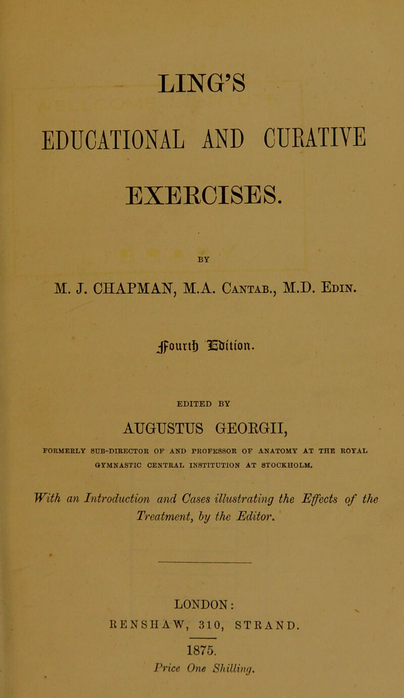 LING’S EDUCATIONAL AND CURATIVE EXERCISES. BY M. J. CHAPMAN, M.A. Cantab., M.D. Edin. Jpourtf) lEUIu'on. EDITED BY AUGUSTUS GEOEGII, FORMERLY SUB-DIRECTOR OP AND PROFESSOR OF ANATOMY AT THE ROYAL GYMNASTIC CENTRAL INSTITUTION AT STOCKHOLM. With an Introduction and Cases illustrating the Effects of the Treatment, by the Editor. LONDON: KENSHAW, 310, STRAND. 1875. Price One Shilling.