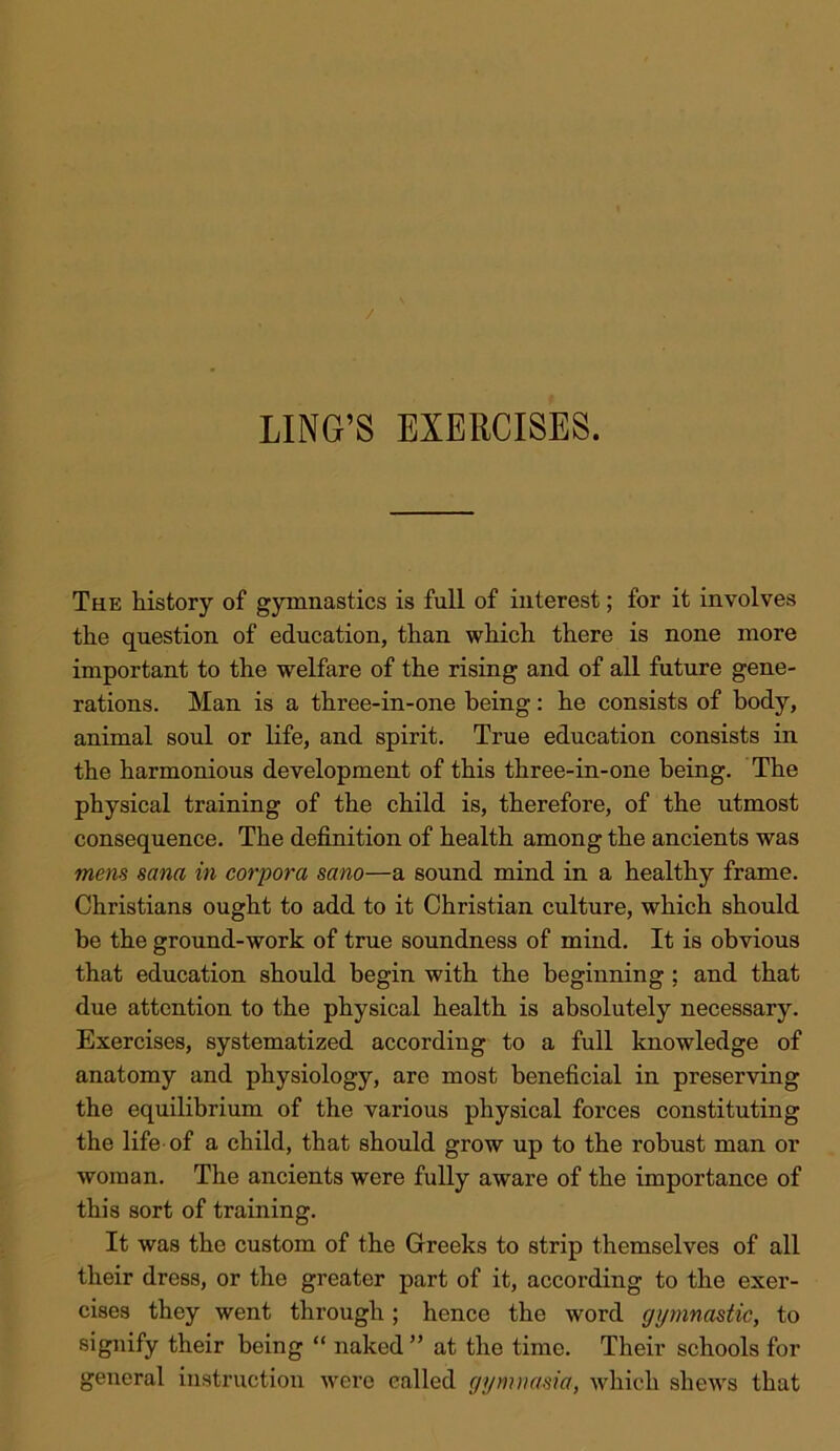 LING’S EXERCISES. The history of gymnastics is full of interest; for it involves the question of education, than which there is none more important to the welfare of the rising and of all future gene- rations. Man is a three-in-one being; he consists of body, animal soul or life, and spirit. True education consists in the harmonious development of this three-in-one being. The physical training of the child is, therefore, of the utmost consequence. The definition of health among the ancients was mem Sana in corpora sano—a sound mind in a healthy frame. Christians ought to add to it Christian culture, which should be the ground-work of true soundness of mind. It is obvious that education should begin with the beginning ; and that due attention to the physical health is absolutely necessary. Exercises, systematized according to a full knowledge of anatomy and physiology, are most beneficial in preserving the equilibrium of the various physical forces constituting the life of a child, that should grow up to the robust man or woman. The ancients were fully aware of the importance of this sort of training. It was the custom of the Greeks to strip themselves of all their dress, or the greater part of it, according to the exer- cises they went through; hence the word gymnastic, to signify their being “ naked” at the time. Their schools for general instruction were called gymnasia, which shews that