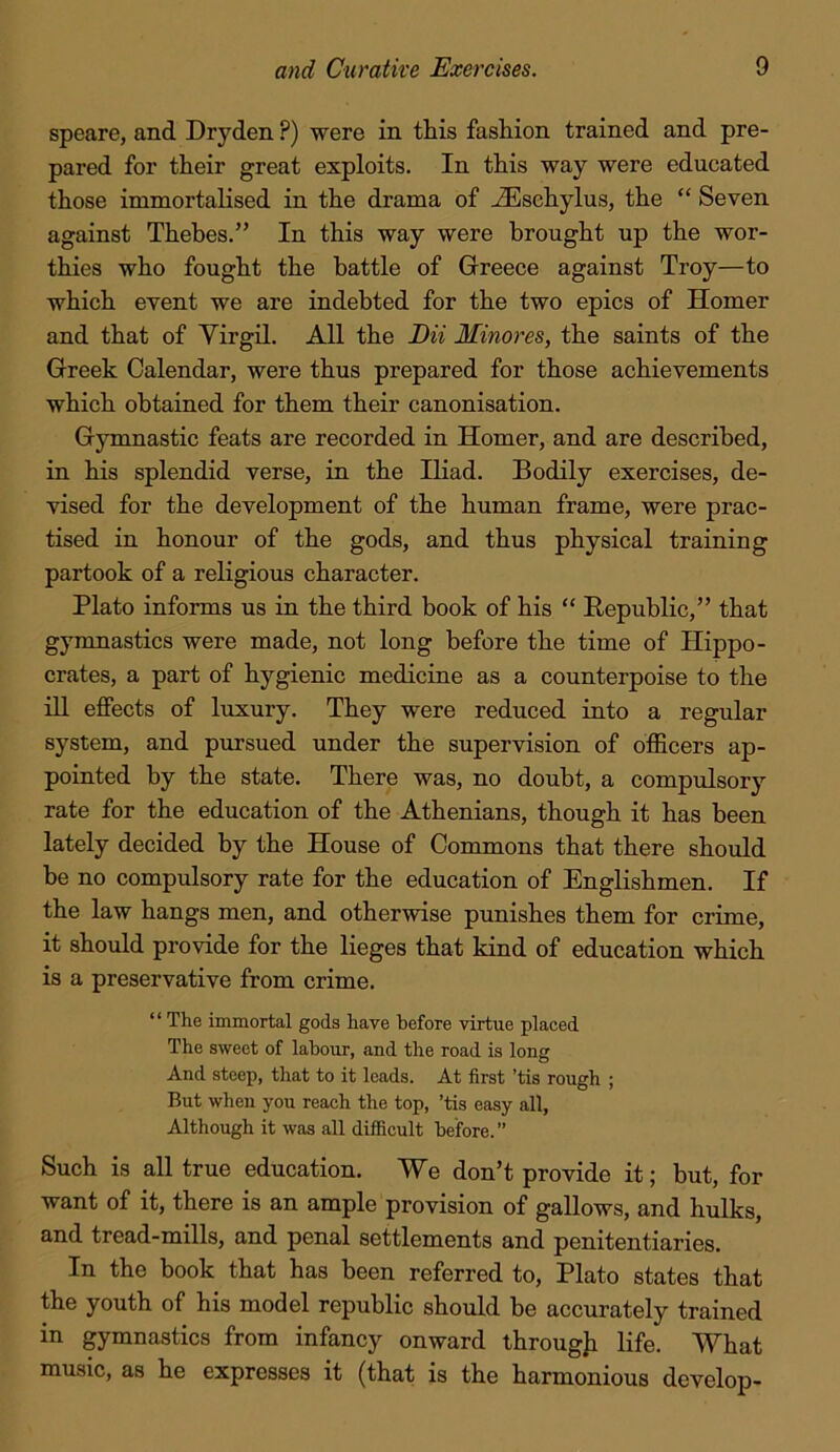 speare, and Dryden ?) were in this fashion trained and pre- pared for their great exploits. In this way were educated those immortalised in the drama of -^sehylus, the “ Seven against Thebes.” In this way were brought up the wor- thies who fought the battle of Greece against Troy—to which event we are indebted for the two epics of Homer and that of Virgil. All the DU Minores, the saints of the Greek Calendar, were thus prepared for those achievements which obtained for them their canonisation. Gymnastic feats are recorded in Homer, and are described, in his splendid verse, in the Iliad. Bodily exercises, de- vised for the development of the human frame, were prac- tised in honour of the gods, and thus physical training partook of a religious character. Plato informs us in the third book of his “ Republic,” that gymnastics were made, not long before the time of Hippo- crates, a part of hygienic medicine as a counterpoise to the ill effects of luxury. They were reduced into a regular system, and pursued under the supervision of officers ap- pointed by the state. There was, no doubt, a compulsory rate for the education of the Athenians, though it has been lately decided by the House of Commons that there should be no compulsory rate for the education of Englishmen. If the law hangs men, and otherwise punishes them for crime, it should provide for the lieges that kind of education which is a preservative from crime. ‘ ‘ The immortal gods have before virtue placed The sweet of labour, and the road is long And steep, that to it leads. At first ’tis rough ; But when you reach the top, ’tis easy all. Although it was all difficult before. ” Such is all true education. We don’t provide it; but, for want of it, there is an ample provision of gallows, and hulks, and tread-mills, and penal settlements and penitentiaries. In the book that has been referred to, Plato states that the youth of his model republic should be accurately trained in gymnastics from infancy onward throug]i life. What music, as he expresses it (that is the harmonious develop-