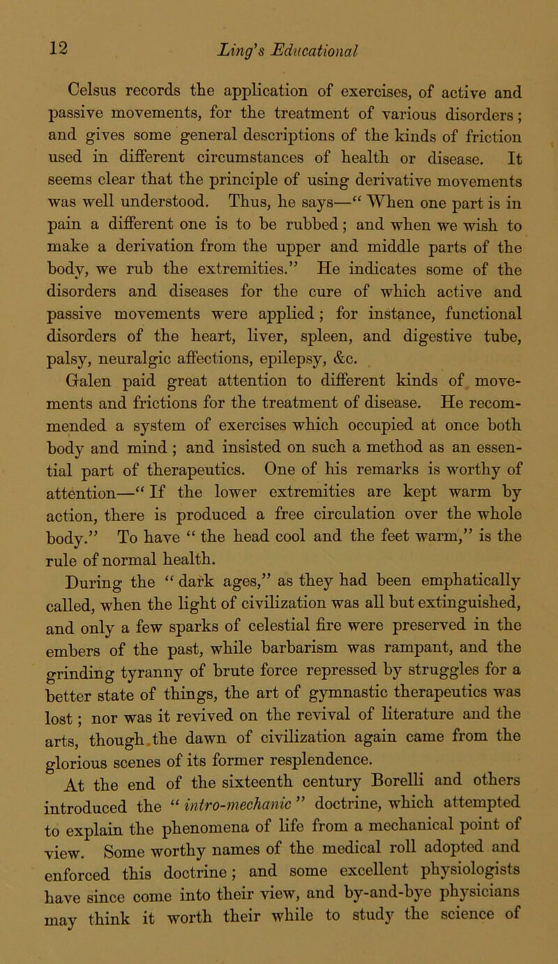 Celsus records the application of exercises, of active and passive movements, for the treatment of various disorders; and gives some general descriptions of the kinds of friction used in different circumstances of health or disease. It seems clear that the principle of using derivative movements was well understood. Thus, he says—“ When one part is in pain a different one is to be rubbed; and when we wish to make a derivation from the upper and middle parts of the body, we rub the extremities.” He indicates some of the disorders and diseases for the cure of which active and passive movements were applied; for instance, functional disorders of the heart, liver, spleen, and digestive tube, palsy, neuralgic affections, epilepsy, &c. Galen paid great attention to different kinds of move- ments and frictions for the treatment of disease. He recom- mended a system of exercises which occupied at once both body and mind ; and insisted on such a method as an essen- tial part of therapeutics. One of his remarks is worthy of attention—“ If the lower extremities are kept warm by action, there is produced a free circulation over the whole body.” To have “ the head cool and the feet warm,” is the rule of normal health. During the “ dark ages,” as they had been emphatically called, when the light of civilization was all but extinguished, and only a few sparks of celestial fire were preserved in the embers of the past, while barbarism was rampant, and the grinding tyranny of brute force repressed by struggles for a better state of things, the art of gymnastic therapeutics was lost; nor was it revived on the revival of literature and the arts, though.the dawn of civilization again came from the glorious scenes of its former resplendence. At the end of the sixteenth century Borelli and others introduced the “ intro-mechanic ” doctrine, which attempted to explain the phenomena of life from a mechanical point of view. Some worthy names of the medical roll adopted and enforced this doctrine; and some excellent physiologists have since come into their view, and by-and-bye physicians think it worth their while to study the science of may