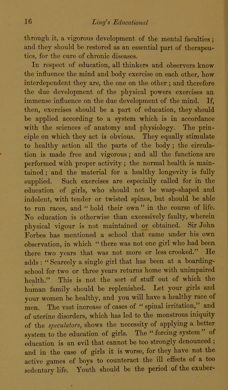 through it, a vigorous development of the mental faculties ; and they should be restored as an essential part of therapeu- tics, for the cure of chronic diseases. In respect of education, all thinkers and observers know the influence the mind and body exercise on each other, how interdependent they are, the one on the other ; and therefore the due development of the physical powers exercises an immense influence on the due development of the mind. If, then, exercises should be a part of education, they should he applied according to a system which is in accordance with the sciences of anatomy and physiology. The prin- ciple on which they act is obvious. They equally stimulate to healthy action all the parts of the body ; the circula- tion is made free and vigorous; and all the functions are performed with proper activity ; the normal health is main- tained ; and the material for a healthy longevity is fully supplied. Such exercises are especially called for in the education of girls, who should not be wasp-shaped and indolent, with tender or twisted spines, but should be able to run races, and “ hold their own ” in the course of life. No education is otherwise than excessively faulty, wherein physical vigour is not maintained or obtained. Sir John Forbes has mentioned a school that came under his own observation, in which “ there was not one girl who had been there two years that was not more or less crooked.” He adds : “ Scarcely a single girl that has been at a boarding- school for two or three years returns home with unimpaired health.” This is not the sort of stuflP out of which the human family should be replenished. Let your girls and your women be healthy, and you will have a healthy race of men. The vast increase of cases of “ spinal irritation,” and of uterine disorders, which has led to the monstrous iniquity of the specuMofs, shows the necessity of appljdng a better system to the education of girls. The “ forcing system ” of education is an evil that cannot be too strongly denounced ; and in the case of girls it is worse, for they have not the active games of boys to counteract the ill efiects of a too sedentary life. Youth should be the period of the exuber-