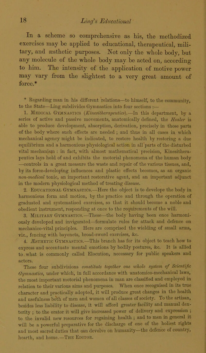 In a scheme so comprehensive as his, the methodized exercises may be applied to educational, therapeutical, mili- tary, and aesthetic purposes. Not only the whole body, but any molecule of the whole body may he acted on, according to him. The intensity of the application of motive power may vary from the slightest to a very great amount of force.* * Eegarding man in his different relations—to himself, to the community, to the State—Ling subdivides Gymnastics into four sections :— 1. Medical Gyainastics {Kinesiiherapeutics).—In this department, by a series of active and passive movements, anatomically defined, the Healer is able to produce development, absorption, derivation, precisely in those parts of the body where such effects are needed ; and thus in all cases in which mechanical agency might be indicated, to restore health by restoring a due equilibrium and a harmonious physiological action in all‘parts of the distm'bed vital mechanispi : in fact, with almost mathematical precision, Kinesithera- peutics lays hold of and exhibits the motorial phenomena of the human body —controls in a great measure the waste and repair of the various tissues, and, by its force-developing influences and plastic effects becomes, as an organic Tion-medical tonic, an important restorative agent, and an important adjimct in the modern physiological method of ti-eating disease. 2. Educational Gymnastics.—Here the object is to develops the body in harmonious form and motion, by the practice and through the operation of graduated and systematised exercises, so that it should become a noble and obedient instrument, responding at once to the requirements of the wUl. 3. Military Gymnastics.—These—the body having been once harmoni- ously developed and invigorated—formulate mles for attack and defence on mechanico-vital principles. Here are comprised the wdelding of small arms, viz., fencing with bayonets, broad-sword exercises, &c. 4. ^Esthetic Gymnastics.—This branch has for its object to teach how to express and accentuate mental emotions by bodily postures, &c. It is allied to what is commonly called Elocution, necessary for public speakers and actors. These four subdivisions constitute together one whole system of Scientific Gymnastics, under wliich, in full accordance with anatomico-mechanical laws, the most important motorial phonomena in man are classified and employed in relation to their various aims and purposes. When once recognised in its true character and practically adopted, it will produce gi'cat changes in the health and usefulness both of men and women of all classes of society. To the artisan, besides less liability to disease, it will afford greater facility and manual dex- terity ; to the orator it will give increased power of delivery and expression ; to the invalid new resources for regaining health ; and to men in general it will be a powerful preparative for the discharge of one of the holiest rights and most sacred duties that can devolve on humanity—the defence of countrj', hearth, and home.—The Editor.