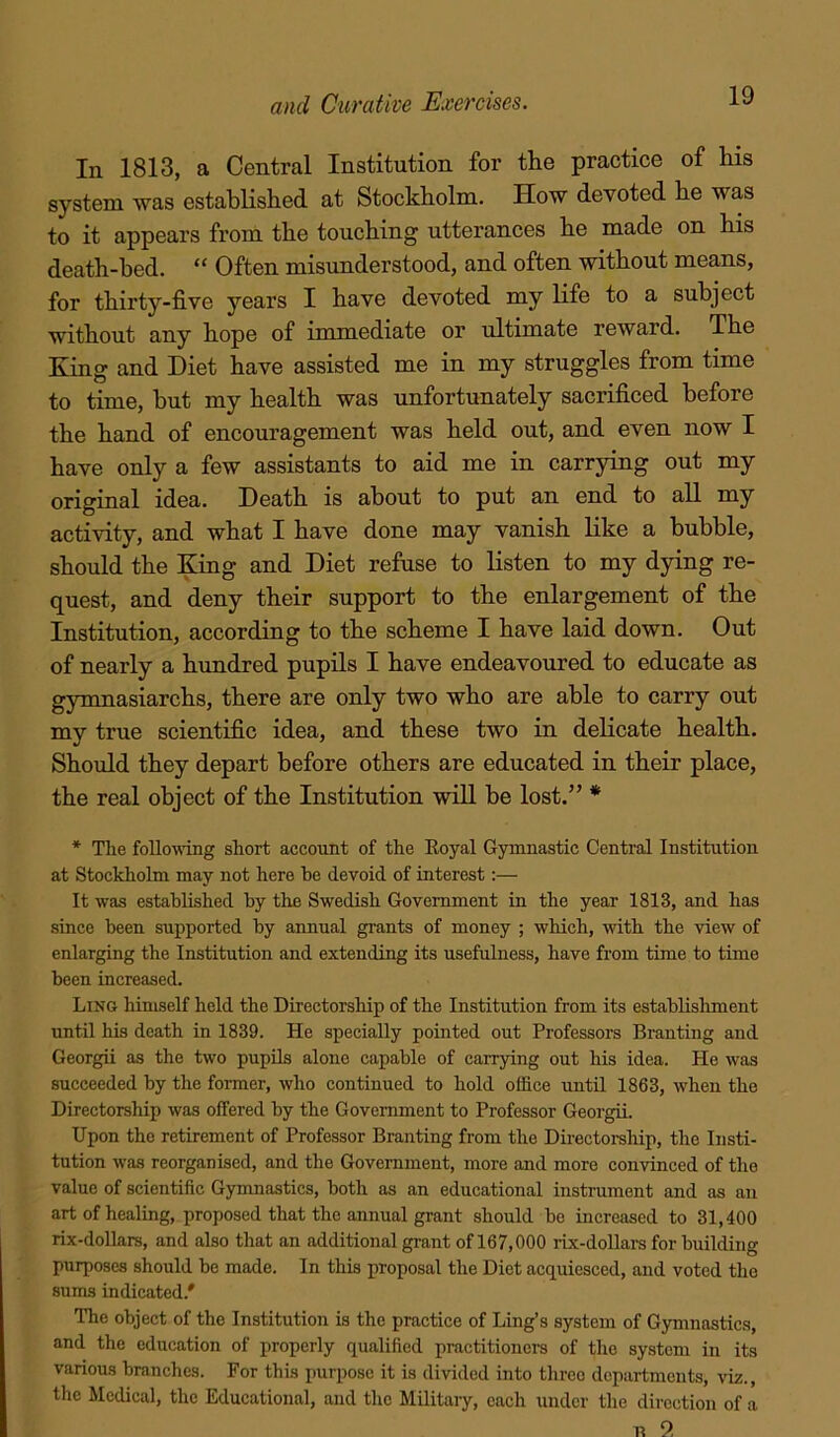 In 1813, a Central Institution for the practice of his system was established at Stockholm. How devoted he was to it appears from the touching utterances he made on his death-bed. “ Often misunderstood, and often without means, for thirty-five years I have devoted my life to a subject without any hope of immediate or ultimate reward. The King and Diet have assisted me in my struggles from time to time, hut my health was unfortunately sacrificed before the hand of encouragement was held out, and even now I have only a few assistants to aid me in carrying out my original idea. Death is about to put an end to all my activity, and what I have done may vanish like a bubble, should the King and Diet refuse to listen to my dying re- quest, and deny their support to the enlargement of the Institution, according to the scheme I have laid down. Out of nearly a hundred pupils I have endeavoured to educate as gymnasiarchs, there are only two who are able to carry out my true scientific idea, and these two in delicate health. Should they depart before others are educated in their place, the real object of the Institution will be lost.” * * The foUowTng short account of the Koyal Gymnastic Central Institution at Stockholm may not here be devoid of interest;— It was established by the Swedish Government in the year 1813, and has since been supported by annual grants of money ; which, with the view of enlarging the Institution and extending its usefulness, have from time to time been increased. Ling himself held the Directorship of the Institution from its establishment until his death in 1839. He specially pointed out Professors Branting and Georgii as the two pupils alone capable of carrying out his idea. He was succeeded by the former, who continued to hold office until 1863, when the Directorship was offered by the Government to Professor Georgii. Upon the retirement of Professor Branting from the Directorship, the Insti- tution was reorganised, and the Government, more and more convinced of the value of scientific Gymnastics, both as an educational instrument and as an art of healing, proposed that the annual grant should be increased to 31,400 rix-dollars, and also that an additional grant of 167,000 rix-dollars for building purposes should be made. In this proposal the Diet acquiesced, and voted the sums indicated.' The object of the Institution is the practice of Ling’s system of Gymnastics, and the education of properly qualified practitioners of the system in its various branches. For this purpose it is divided into three departments, viz., the Medical, the Educational, and the Militaiy, each under the direction of a n 2