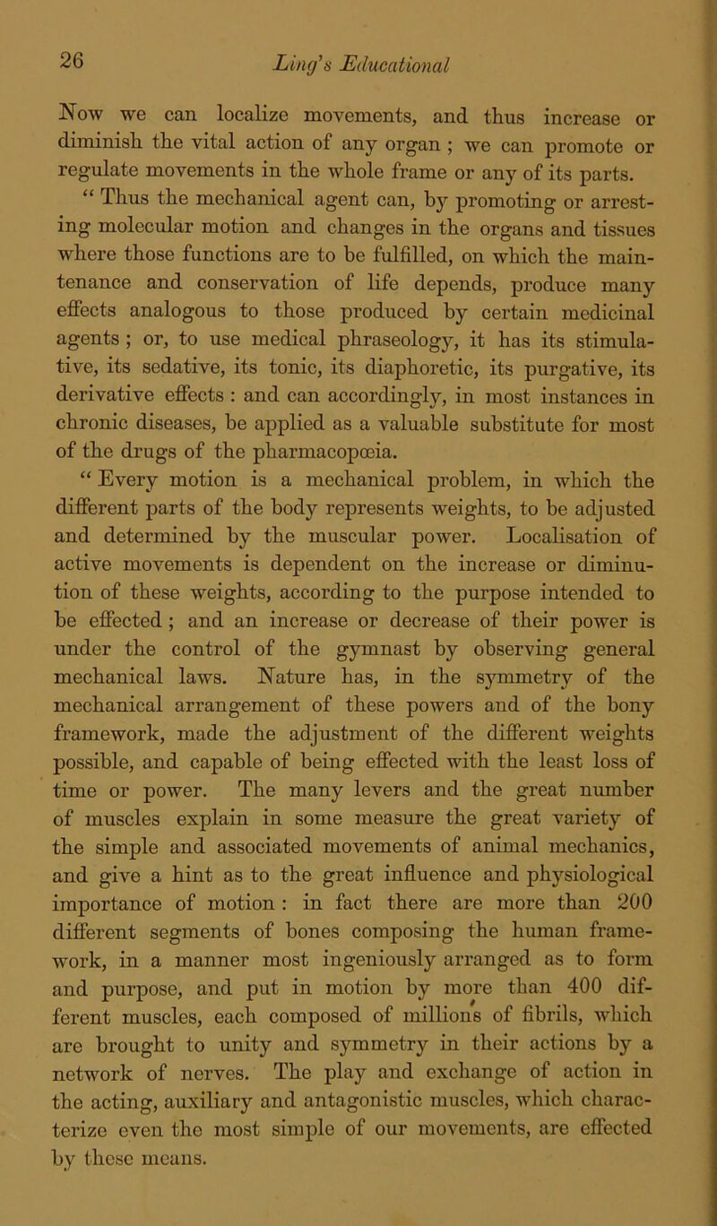 Now we can localize movements, and thus increase or diminish the vital action of any organ ; we can promote or regulate movements in the whole frame or any of its parts. “ Thus the mechanical agent can, bj'’ promoting or arrest- ing molecular motion and changes in the organs and tissues where those functions are to be fulfilled, on which the main- tenance and conservation of life depends, produce many effects analogous to those produced by certain medicinal agents ; or, to use medical phraseology, it has its stimula- tive, its sedative, its tonic, its diaphoretic, its purgative, its derivative effects : and can accordingly, in most instances in chronic diseases, be applied as a valuable substitute for most of the drugs of the pharmacopoeia. “ Every motion is a mechanical problem, in which the different parts of the body represents weights, to be adjusted and determined by the muscular power. Localisation of active movements is dependent on the increase or diminu- tion of these weights, according to the purpose intended to be effected ; and an increase or decrease of their power is under the control of the gymnast by observing general mechanical laws. Nature has, in the symmetry of the mechanical arrangement of these powers and of the bony framework, made the adjustment of the different weights possible, and capable of being effected with the least loss of time or power. The many levers and the great number of muscles explain in some measure the great variety of the simple and associated movements of animal mechanics, and give a hint as to the great influence and physiological importance of motion: in fact there are more than 200 different segments of bones composing the human frame- work, in a manner most ingeniously arranged as to form and purpose, and put in motion by more than 400 dif- ferent muscles, each composed of millions of fibrils, which are brought to unity and symmetry in their actions by a network of nerves. The play and exchange of action in the acting, auxiliary and antagonistic muscles, which charac- terize even the most simple of our movements, are effected by these means.