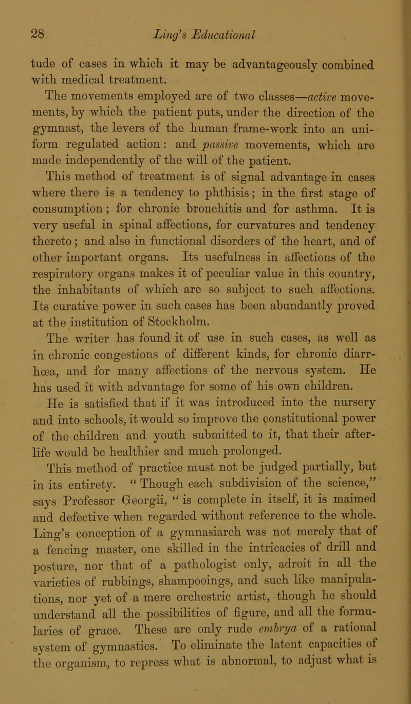 tude of cases in which it may be advantageously combined with medical treatment. The movements employed are of two classes—active move- ments, by which the patient puts, under the direction of the gymnast, the levers of the human frame-work into an uni- form regulated action: and passive movements, which are made independently of the will of the patient. This method of treatment is of signal advantage in cases where there is a tendency to phthisis; in the first stage of consumption; for chronic bronchitis and for asthma. It is very useful in spinal affections, for curvatures and tendency thereto; and also in functional disorders of the heart, and of other important organs. Its usefulness in affections of the respiratory organs makes it of pecrdiar value in this country, the inhabitants of which are so subject to such affections. Its curative power in such cases has been abundantly proved at the institution of Stockholm. The writer has found it of use in such cases, as well as in chronic congestions of different kinds, for chronic diarr- hoea, and for many affections of the nervous system. He has used it with advantage for some of his own children. He is satisfied that if it was introduced into the nursery and into schools, it would so improve the constitutional power of the children and youth submitted to it, that their after- life would be healthier and much prolonged. This method of practice must not be judged partially, but in its entirety. “ Though each subdivision of the science,” says Professor Georgii, “ is complete in itself, it is maimed and defective when regarded without reference to the whole. Ling’s conception of a gymnasiarch was not merely that of a fencing master, one skilled in the intricacies of drill and posture, nor that of a pathologist only, adroit in all the varieties of rubbings, shampooings, and such like manipula- tions, nor yet of a mere orchestric artist, though he should understand all the possibilities of figure, and all the formu- laries of grace. These are only rude cmhrya of a rational system of gymnastics. To eliminate the latent capacities of the organism, to repress what is abnormal, to adjust what is