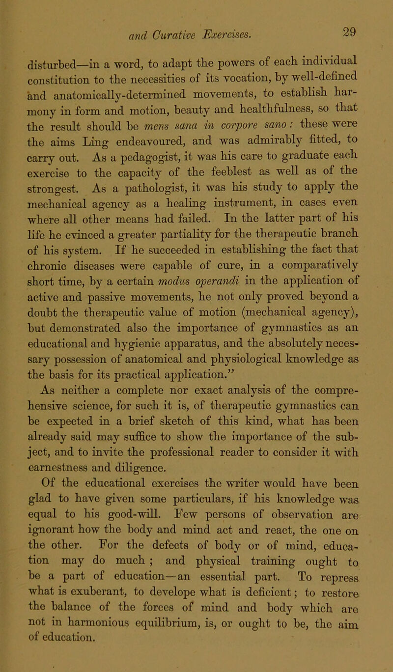 disturbed—in a word, to adapt the powers of each individual constitution to the necessities of its vocation, by well-defined and anatomically-determined movements, to establish har- mony in form and motion, beauty and healthfulness, so that the result should be mens sana in corpore sano: these were the aims Ling endeavoured, and was admirably fitted, to carry out. As a pedagogist, it was his care to graduate each exercise to the capacity of the feeblest as well as of the strongest. As a pathologist, it was his study to apply the mechanical agency as a healing instrument, in cases even where all other means had failed. In the latter part of his life he evinced a greater partiality for the therapeutic branch of his system. If he succeeded in establishing the fact that chronic diseases were capable of cure, in a comparatively short time, by a certain modus operandi in the application of active and passive movements, he not only proved beyond a doubt the therapeutic value of motion (mechanical agency), but demonstrated also the importance of gymnastics as an educational and hygienic apparatus, and the absolutely neces- sary possession of anatomical and physiological knowledge as the basis for its practical application.” As neither a complete nor exact analysis of the compre- hensive science, for such it is, of therapeutic gymnastics can be expected in a brief sketch of this kind, what has been already said may sufiSce to show the importance of the sub- ject, and to invite the professional reader to consider it with earnestness and diligence. Of the educational exercises the writer would have been glad to have given some particulars, if his knowledge was equal to his good-will. Few persons of observation are ignorant how the body and mind act and react, the one on the other. For the defects of body or of mind, educa- tion may do much ; and physical training ought to be a part of education—an essential part. To repress what is exuberant, to develope what is deficient; to restore the balance of the forces of mind and body which are not in harmonious equilibrium, is, or ought to be, the aim of education.