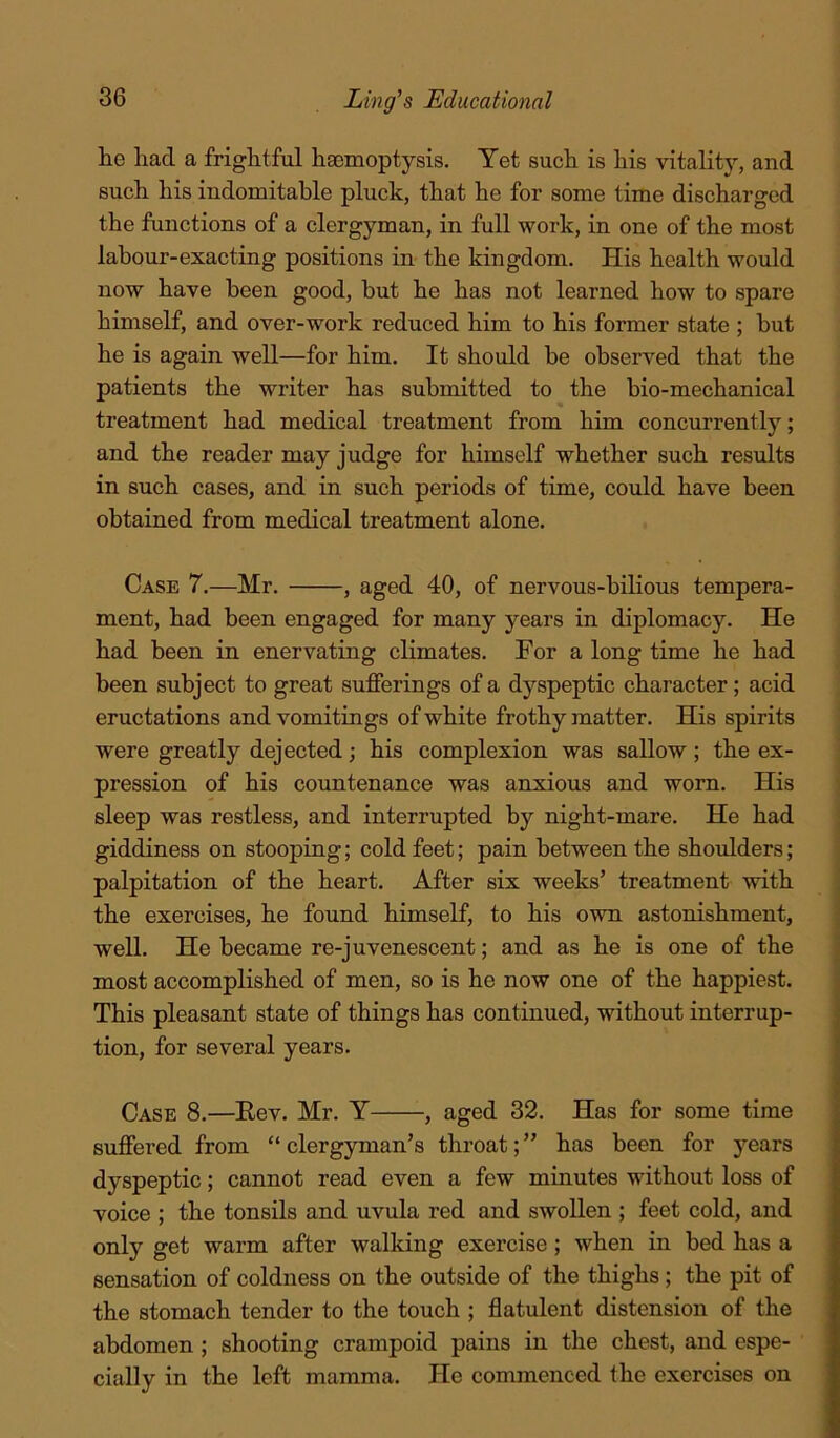 lie had a frightful haemoptysis. Yet such is his vitality, and such his indomitable pluck, that he for some time discharged the functions of a clergyman, in full work, in one of the most labour-exacting positions in the kingdom. His health would now have been good, but he has not learned how to spare himself, and over-work reduced him to his former state ; but he is again well—for him. It should be observed that the patients the writer has submitted to the bio-mechanical treatment had medical treatment from him concurrently; and the reader may judge for himself whether such results in such cases, and in such periods of time, could have been obtained from medical treatment alone. Case 7.—Mr. , aged 40, of nervous-bilious tempera- ment, had been engaged for many years in diplomacy. He had been in enervating climates. For a long time he had been subject to great sufferings of a dyspeptic character; acid eructations and vomitings of white frothy matter. His spirits were greatly dejected; his complexion was sallow ; the ex- pression of his countenance was anxious and worn. His sleep was restless, and interrupted by night-mare. He had giddiness on stooping; cold feet; pain between the shoulders; palpitation of the heart. After six weeks’ treatment with the exercises, he found himself, to his own astonishment, well. He became re-juvenescent; and as he is one of the most accomplished of men, so is he now one of the happiest. This pleasant state of things has continued, without interrup- tion, for several years. Case 8.—Eev. Mr. Y , aged 32. Has for some time suffered from “ clergyman’s throat; ” has been for years dyspeptic; cannot read even a few minutes without loss of voice ; the tonsils and uvula red and swollen ; feet cold, and only get warm after walking exercise; when in bed has a sensation of coldness on the outside of the thighs; the pit of the stomach tender to the touch ; flatulent distension of the abdomen ; shooting crampoid pains in the chest, and espe- cially in the left mamma. He commenced the exercises on