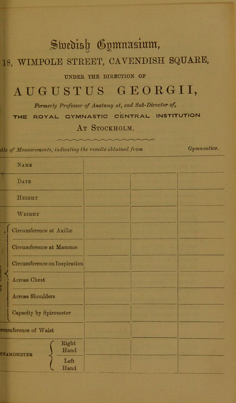 StDcbblj ^graitaskm, 18, WIMPOLE STEBBT, CAVENDISH SQHAEB, UNDEE THE DIRECTION OE AUGUSTUS GEOEGII, Formerly Professor of Anatomy at, and Sub-Director of, the royal QYMNASTIC CENTRAL. INSTITUTION At Stockholm. fble of Measurements, indicating the results obtained from Gymnastics. Name Date Height Weight . Circumference at AxillsB Circumference at Mammae Circumference onlnspiration > Across Shoulders Capacity by Spirometer V. fcnmference of Waist tUAMOMETEB Bight Hand Left Hand