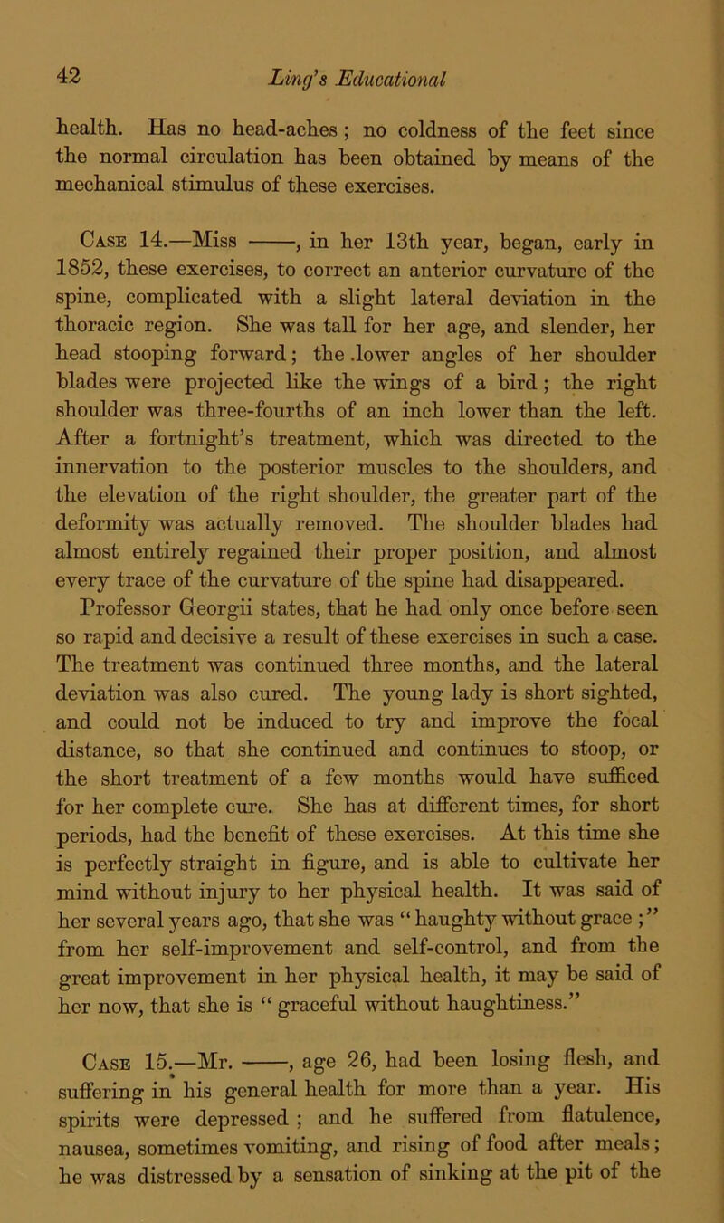 health. Has no head-aches; no coldness of the feet since the normal circulation has been obtained by means of the mechanical stimulus of these exercises. Case 14.—Miss , in her 13th year, began, early in 1852, these exercises, to correct an anterior curvature of the spine, complicated with a slight lateral deviation in the thoracic region. She was tall for her age, and slender, her head stooping forward; the .lower angles of her shoulder blades were projected like the wings of a bird; the right shoulder was three-fourths of an inch lower than the left. After a fortnight’s treatment, which was directed to the innervation to the posterior muscles to the shoulders, and the elevation of the right shoulder, the greater part of the deformity was actually removed. The shoulder blades had almost entirely regained their proper position, and almost every trace of the curvature of the spine had disappeared. Professor Georgii states, that he had only once before seen so rapid and decisive a result of these exercises in such a case. The treatment was continued three months, and the lateral deviation was also cured. The young lady is short sighted, and could not be induced to try and improve the focal distance, so that she continued and continues to stoop, or the short treatment of a few months would have sufficed for her complete cure. She has at different times, for short periods, had the benefit of these exercises. At this time she is perfectly straight in figure, and is able to cultivate her mind without injury to her physical health. It was said of her several years ago, that she was “ haughty without grace ; ” from her self-improvement and self-control, and from the great improvement in her physical health, it may be said of her now, that she is “ graceful without haughtiness.” Case 15.—Mr. , age 26, had been losing flesh, and suffering in his general health for more than a year. His spirits were depressed ; and he suffered from flatulence, nausea, sometimes vomiting, and rising of food after meals; he was distressed by a sensation of sinking at the pit of the