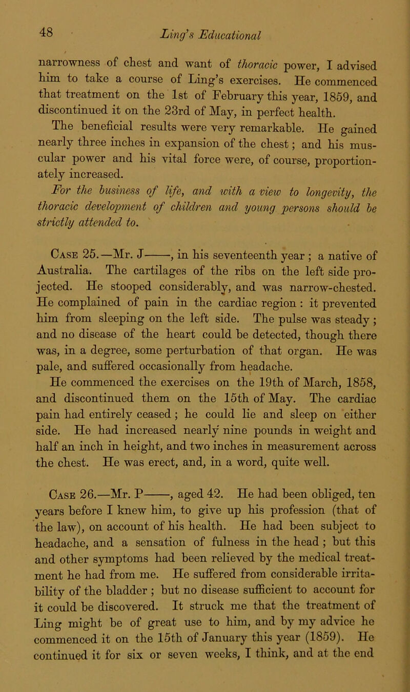 iiQ/rrownsss of cliost and. want of thovacic powor, I advisod tim to take a course of Ling’s exercises. He commenced that treatment on the 1st of February this year, 1859, and discontinued it on the 23rd of May, in perfect health. The beneficial results were very remarkable. He gained nearly three inches in expansion of the chest; and his mus- cular power and his vital force were, of course, proportion- ately increased. For the business of life, and with a view to longevity, the thoracic development of children and young persons should he strictly attended to. Case 25.—Mr. J , in his seventeenth year ; a native of Australia. The cartilages of the ribs on the left side pro- jected. He stooped considerably, and was narrow-chested. He complained of pain in the cardiac region ; it prevented him from sleeping on the left side. The pulse was steady ; and no disease of the heart could be detected, though there was, in a degree, some perturbation of that organ. He was pale, and sufiered occasionally from headache. He commenced the exercises on the 19th of March, 1858, and discontinued them on the 15th of May. The cardiac pain had entirely ceased; he could lie and sleep on either side. He had increased nearly nine pounds in weight and half an inch in height, and two inches in measurement across the chest. He was erect, and, in a word, quite well. Case 26.—Mr. P , aged 42. He had been obliged, ten years before I knew him, to give up his profession (that of the law), on account of his health. He had been subject to headache, and a sensation of fulness in the head ; but this and other symptoms had been relieved by the medical treat- ment he had from me. He sufiered from considerable irrita- bility of the bladder ; but no disease sufficient to accoimt for it could be discovered. It struck me that the treatment of Ling might be of great use to him, and by my advice he commenced it on the 15th of January this year (1859). He continued it for six or seven weeks, I think, and at the end