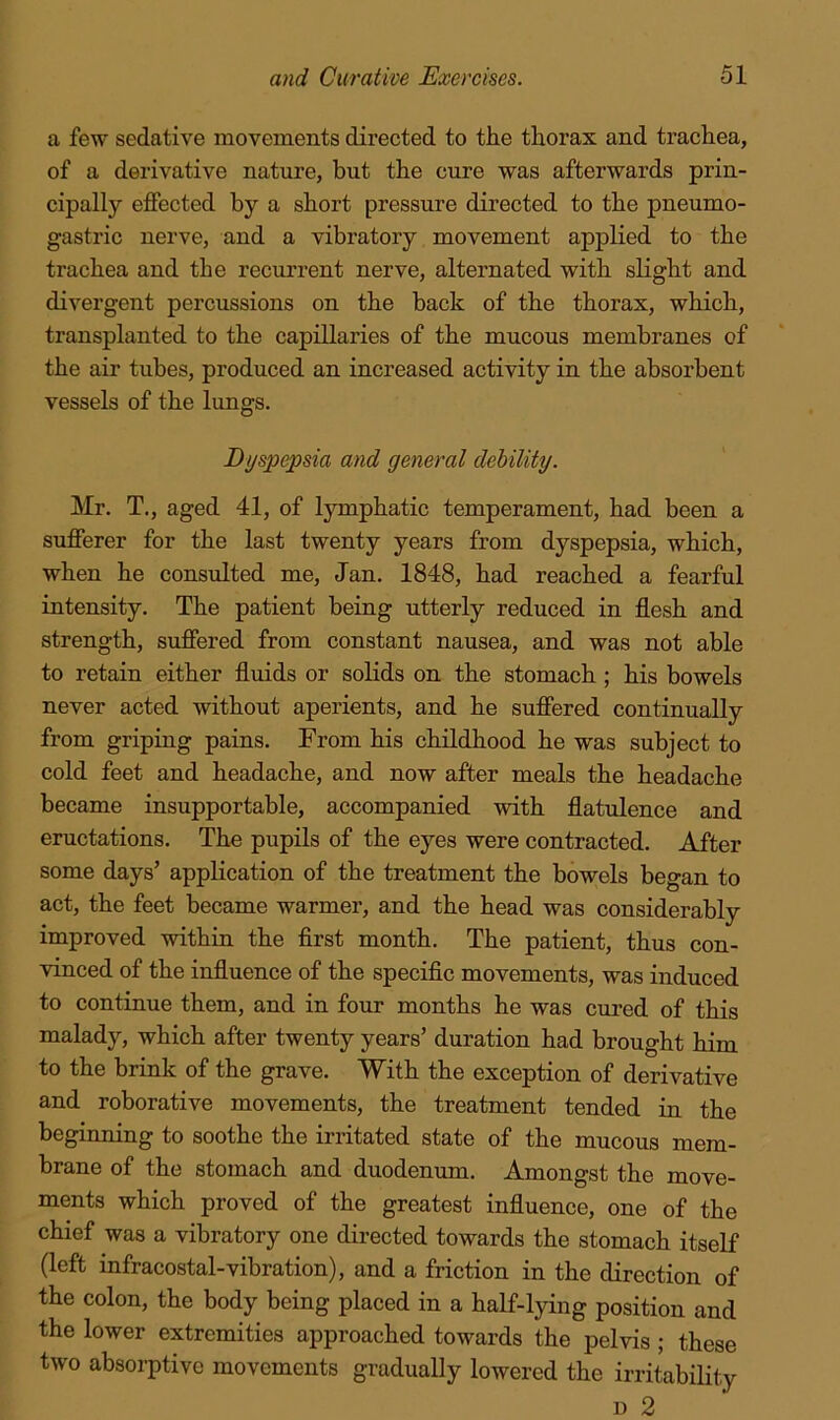 a few sedative movements directed to the thorax and trachea, of a derivative nature, but the cure was afterwards prin- cipally effected by a short pressure directed to the pneumo- gastric nerve, and a vibratory movement applied to the trachea and the recurrent nerve, alternated with slight and divergent percussions on the back of the thorax, which, transplanted to the capillaries of the mucous membranes of the air tubes, produced an increased activity in the absorbent vessels of the lungs. Bi/spepsia and general dehility. Mr. T., aged 41, of lymphatic temperament, had been a sufferer for the last twenty years from dyspepsia, which, when he consulted me, Jan. 1848, had reached a fearful intensity. The patient being utterly reduced in flesh and strength, suffered from constant nausea, and was not able to retain either fluids or solids on the stomach; his bowels never acted without aperients, and he suffered continually from griping pains. From his childhood he was subject to cold feet and headache, and now after meals the headache became insupportable, accompanied with flatulence and eructations. The pupils of the eyes were contracted. After some days’ application of the treatment the bowels began to act, the feet became warmer, and the head was considerably improved within the first month. The patient, thus con- vinced of the influence of the specific movements, was induced to continue them, and in four months he was cured of this malady, which after twenty years’ duration had brought bim to the brink of the grave. With the exception of derivative and roborative movements, the treatment tended in the beginning to soothe the irritated state of the mucous mem- brane of the stomach and duodenum. Amongst the move- ments which proved of the greatest influence, one of the chief was a vibratory one directed towards the stomach itself (left infracostal-vibration), and a friction in the direction of the colon, the body being placed in a half-lying position and the lower extremities approached towards the pelvis ; these two absorptive movements gradually lowered the irritability D 2