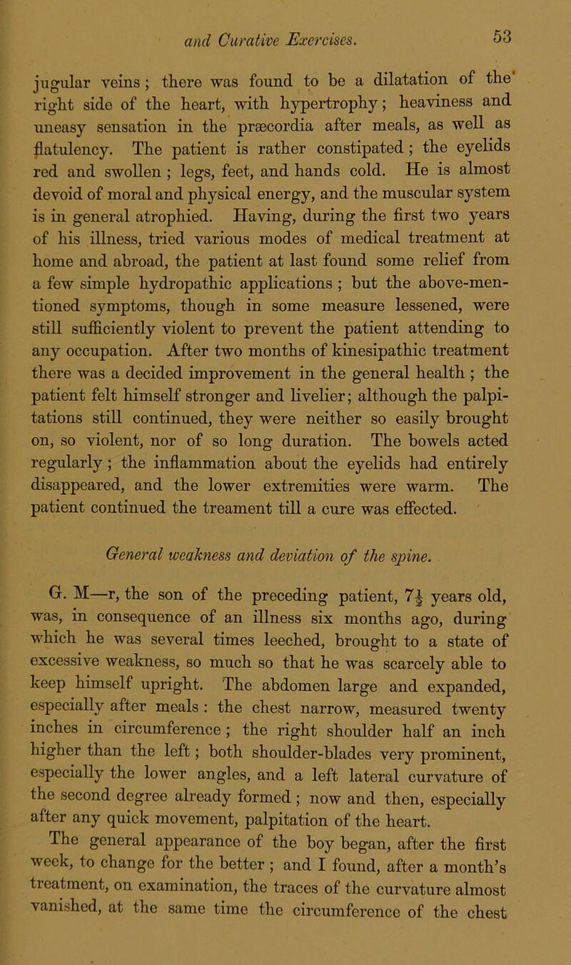 jiigular veins ; there was found to be a dilatation of the' right side of the heart, with hypertrophy; heaviness and uneasy sensation in the praecordia after meals, as well as ^atulency. The patient is rather constipated; the eyelids red and swollen ; legs, feet, and hands cold. He is almost devoid of moral and physical energy, and the muscular system is in general atrophied. Having, during the first two years of his illness, tried various modes of medical treatment at home and abroad, the patient at last found some relief from a few simple hydropathic appKcations ; but the above-men- tioned symptoms, though in some measure lessened, were still sufficiently violent to prevent the patient attending to any occupation. After two months of kinesipathic treatment there was a decided improvement in the general health ; the patient felt himself stronger and livelier; although the palpi- tations still continued, they were neither so easily brought on, so violent, nor of so long duration. The bowels acted regularly; the inflammation about the eyelids had entirely disappeared, and the lower extremities were warm. The patient continued the treament till a cure was efiected. General weakness and deviation of the spine. Gr. M—r, the son of the preceding patient, years old, was, in consequence of an illness six months ago, during which he was several times leeched, brought to a state of excessive weakness, so much so that he was scarcely able to keep himself upright. The abdomen large and expanded, especially after meals : the chest narrow, measured twenty inches in circumference; the right shoulder half an inch higher than the left; both shoulder-blades very prominent, especially the lower angles, and a left lateral curvature of the second degree already formed ; now and then, especially after any quick movement, palpitation of the heart. The general appearance of the boy began, after the first week, to change for the better ; and I found, after a month’s treatment, on examination, the traces of the curvature almost vanished, at the same time the circumference of the chest
