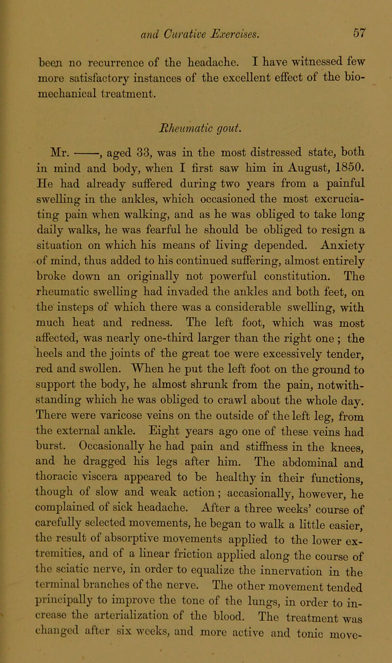 bccsji no recurrence of the headache. I have witnessed few more satisfactory instances of the excellent effect of the bio- mechanical treatment. Rheumatic gout. Mr. , aged 33, was in the most distressed state, both in mind and body, when I first saw him in August, 1850. He had already suffered during two years from a painful swelling in the ankles, which occasioned the most excrucia- ting pain when walking, and as he was obliged to take long daily walks, he was fearful he should be obliged to resign a situation on which his means of living depended. Anxiety of mind, thus added to his continued suffering, almost entirely broke down an originally not powerful constitution. The rheumatic swelling had invaded the ankles and both feet, on the insteps of which there was a considerable swelling, with much heat and redness. The left foot, which was most affected, was nearly one-third larger than the right one ; the heels and the joints of the great toe were excessively tender, red and swollen. When he put the left foot on the ground to support the body, he almost shrunk from the pain, notwith- standing which he was obliged to crawl about the whole day. There were varicose veins on the outside of the left leg, from the external ankle. Eight years ago one of these veins had burst. Occasionally he had pain and stifihess in the knees, and he dragged his legs after him. The abdominal and thoracic viscera appeared to be healthy in their functions, though of slow and weak action; accasionally, however, he complained of sick headache. After a three weeks’ course of carefully selected movements, he began to walk a little easier, the result of absorptive movements applied to the lower ex- tremities, and of a linear friction applied along the course of the sciatic nerve, in order to equalize the innervation in the terminal branches of the nerve. The other movement tended principally to improve the tone of the lungs, in order to in- crease the arterialization of the blood. The treatment was changed after six weeks, and more active and tonic move-