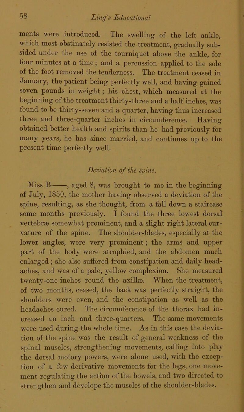 ments were introduced. The swelling of the left ankle, which most obstinately resisted the treatment, gradually sub- sided under the use of the tourniquet above the ankle, for four minutes at a time; and a percussion applied to the sole of the foot removed the tenderness. The treatment ceased in January, the patient being perfectly well, and having gained seven pounds in weight; his chest, which measured at the beginning of the treatment thirty-three and a half inches, was found to be thirty-seven and a quarter, having thus increased three and three-quarter inches in circumference. Having obtained better health and spirits than he had previously for many years, he has since married, and continues up to the present time perfectly well. Deviation of the sjyine. Miss B , aged 8, was brought to me in the beginning of July, 1850, the mother having observed a deviation of the spine, resulting, as she thought, from a fall down a staircase some months previously. I found the three lowest dorsal vertebrae somewhat prominent, and a slight right lateral cur- vature of the spine. The shoulder-blades, especially at the lower angles, were very prominent; the arms and upper part of the body were atrophied, and the abdomen much enlarged; she also suffered from constipation and daily head- aches, and was of a pale, yellow complexion. She measured twenty-one inches round the axillae. When the treatment, of two months, ceased, the back was perfectly straight, the shoulders were even, and the constipation as well as the headaches cured. The circumference of the thorax had in- creased an inch and three-quarters. The same movements were used during the whole time. As in this case the deAua- tion of the spine was the result of general weakness of the spinal muscles, strengthening movements, calling into play the dorsal motory powers, were alone used, with the excep- tion of a few derivative movements for the legs, one move- ment regulating the action of the bowels, and two directed to strengthen and develope the muscles of the shoulder-blades.