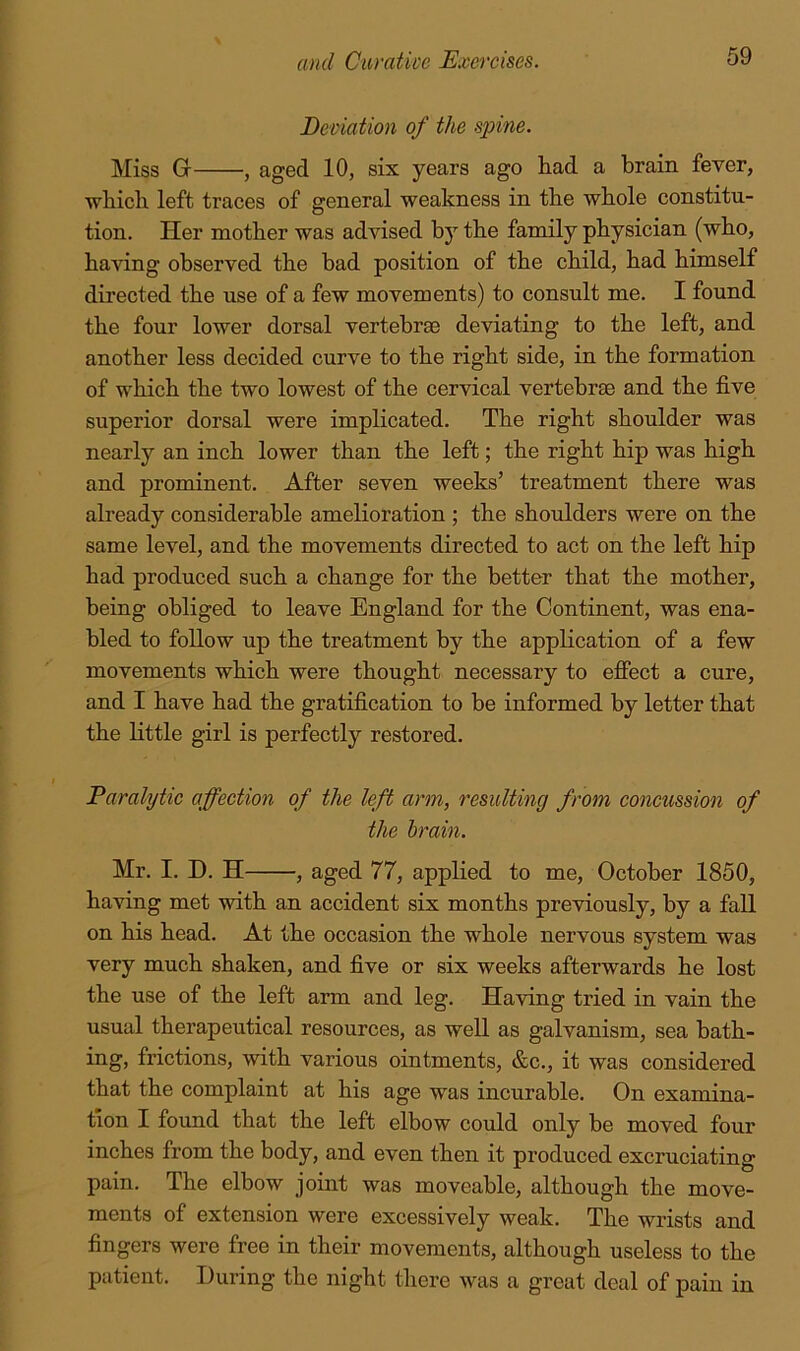 Deviation of the spine. Miss G , aged 10, six years ago had a brain fever, which left traces of general weakness in the whole constitu- tion. Her mother was advised by the family physician (who, having observed the had position of the child, had himself directed the use of a few movements) to consult me. I found the four lower dorsal vertebrae deviating to the left, and another less decided curve to the right side, in the formation of which the two lowest of the cervical vertebrae and the five superior dorsal were implicated. The right shoulder was nearly an inch lower than the left; the right hip was high and prominent. After seven weeks’ treatment there was already considerable amelioration ; the shoulders were on the same level, and the movements directed to act on the left hip had produced such a change for the better that the mother, being obliged to leave England for the Continent, was ena- bled to follow up the treatment by the appKcation of a few movements which were thought necessary to effect a cure, and I have had the gratification to be informed by letter that the little girl is perfectly restored. Paralytic affection of the left arm, resulting from concussion of the brain. Mr. I. D. H , aged 77, applied to me, October 1850, having met with an accident six months previously, by a fall on his head. At the occasion the whole nervous system was very much shaken, and five or six weeks afterwards he lost the use of the left arm and leg. Having tried in vain the usual therapeutical resources, as well as galvanism, sea bath- ing, frictions, with various ointments, &c., it was considered that the complaint at his age was incurable. On examina- tion I found that the left elbow could only be moved four inches from the body, and even then it produced excruciating pain. The elbow joint was moveable, although the move- ments of extension were excessively weak. The wrists and fingers were free in their movements, although useless to the patient. During the night there was a great deal of pain in