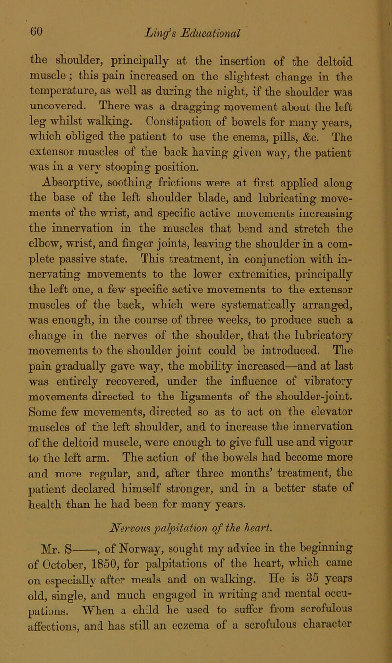 the shoulder, principally at the insertion of the deltoid muscle ; this pain increased on the slightest change in the temperature, as well as during the night, if the shoulder was uncovered. There was a dragging njovement about the left leg whilst walking. Constipation of bowels for many years, which obliged the patient to use the enema, pills, &c. The extensor muscles of the back having given way, the patient was in a very stooping position. Absorptive, soothing frictions were at first applied along the base of the left shoulder blade, and lubricating move- ments of the wrist, and specific active movements increasing the innervation in the muscles that bend and stretch the elbow, wrist, and finger joints, leaving the shoulder in a com- plete passive state. This treatment, in conjunction with in- nervating movements to the lower extremities, principally the left one, a few specific active movements to the extensor muscles of the back, which were systematically arranged, was enough, in the course of three weeks, to produce such a change in the nerves of the shoulder, that the lubricatory movements to the shoulder joint could be introduced. The pain gradually gave way, the mobility increased—and at last was entirely recovered, under the influence of vibratory movements directed to the ligaments of the shoulder-joint. Some few movements, directed so as to act on the elevator muscles of the left shoulder, and to increase the innervation of the deltoid muscle, were enough to give full use and vigour to the left arm. The action of the bowels had become more and more regular, and, after three months’ treatment, the patient declared himself stronger, and in a better state of health than he had been for many years. Nervous palpitation of the heart. Mr. S , of Norway, sought my advice in the beginning of October, 1850, for palpitations of the heart, Avhich came on especially after meals and on walking. He is 35 years old, single, and much engaged in writing and mental occu- pations. When a child he used to sufier from scrofulous afiections, and has still an eczema of a scrofulous character