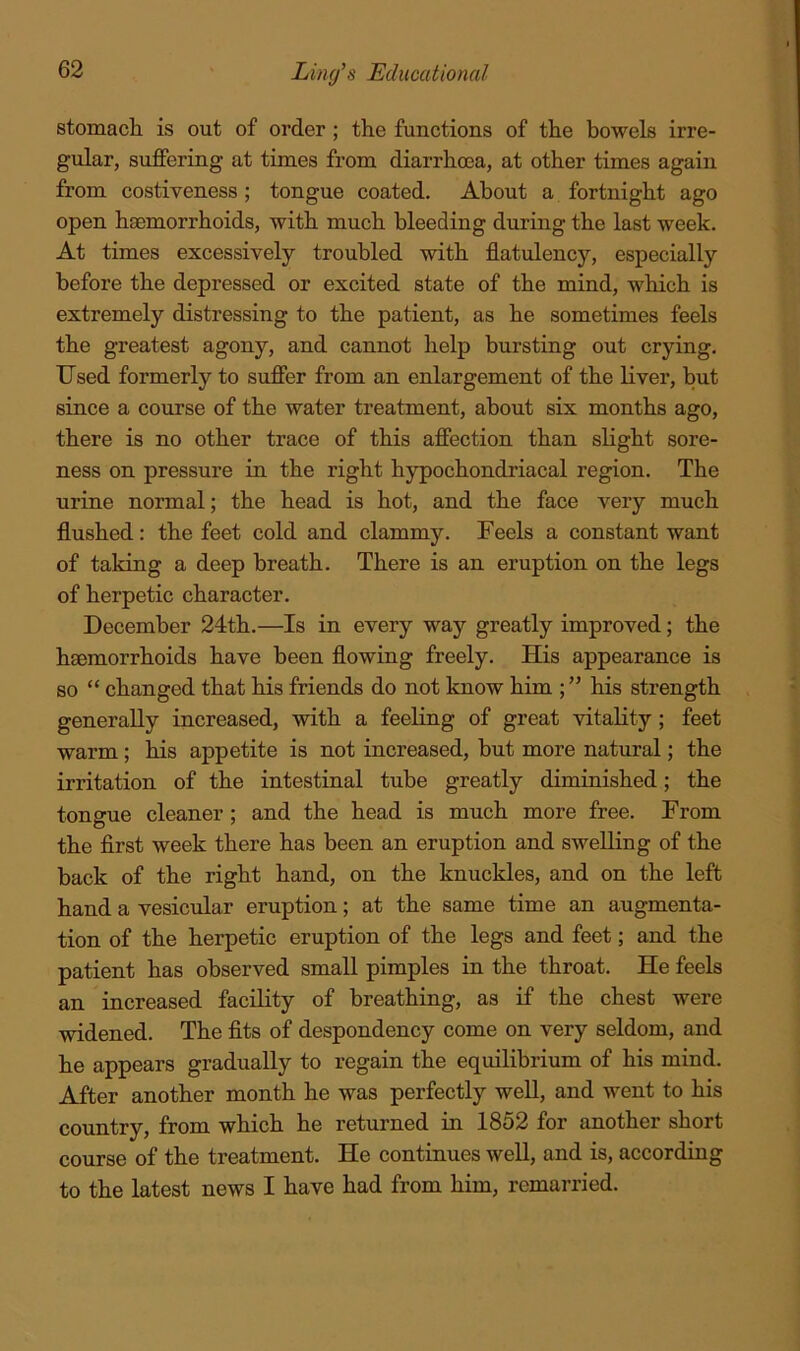 stomach is out of order; the functions of the bowels irre- gular, suffering at times from diarrhoea, at other times again from costiveness; tongue coated. About a fortnight ago open haemorrhoids, with much bleeding during the last week. At times excessively troubled with flatulency, especially before the depressed or excited state of the mind, which is extremely distressing to the patient, as he sometimes feels the greatest agony, and cannot help bursting out crying. Used formerly to suffer from an enlargement of the liver, but since a course of the water treatment, about six months ago, there is no other trace of this affection than slight sore- ness on pressure in the right hypochondriacal region. The urine normal; the head is hot, and the face very much flushed: the feet cold and clammy. Feels a constant want of taking a deep breath. There is an eruption on the legs of herpetic character. December 24th.—Is in every way greatly improved; the haemorrhoids have been flowing freely. His appearance is so “ changed that his friends do not know him his strength generally increased, with a feeling of great vitality; feet warm; his appetite is not increased, but more natural; the irritation of the intestinal tube greatly diminished; the tongue cleaner ; and the head is much more free. From the flrst week there has been an eruption and swelling of the back of the right hand, on the knuckles, and on the left hand a vesicular eruption; at the same time an augmenta- tion of the herpetic eruption of the legs and feet; and the patient has observed small pimples in the throat. He feels an increased facility of breathing, as if the chest were widened. The fits of despondency come on very seldom, and he appears gradually to regain the equilibrium of his mind. After another month he was perfectly weU, and went to his country, from which he returned in 1852 for another short course of the treatment. He continues weU, and is, according to the latest news I have had from him, remarried.