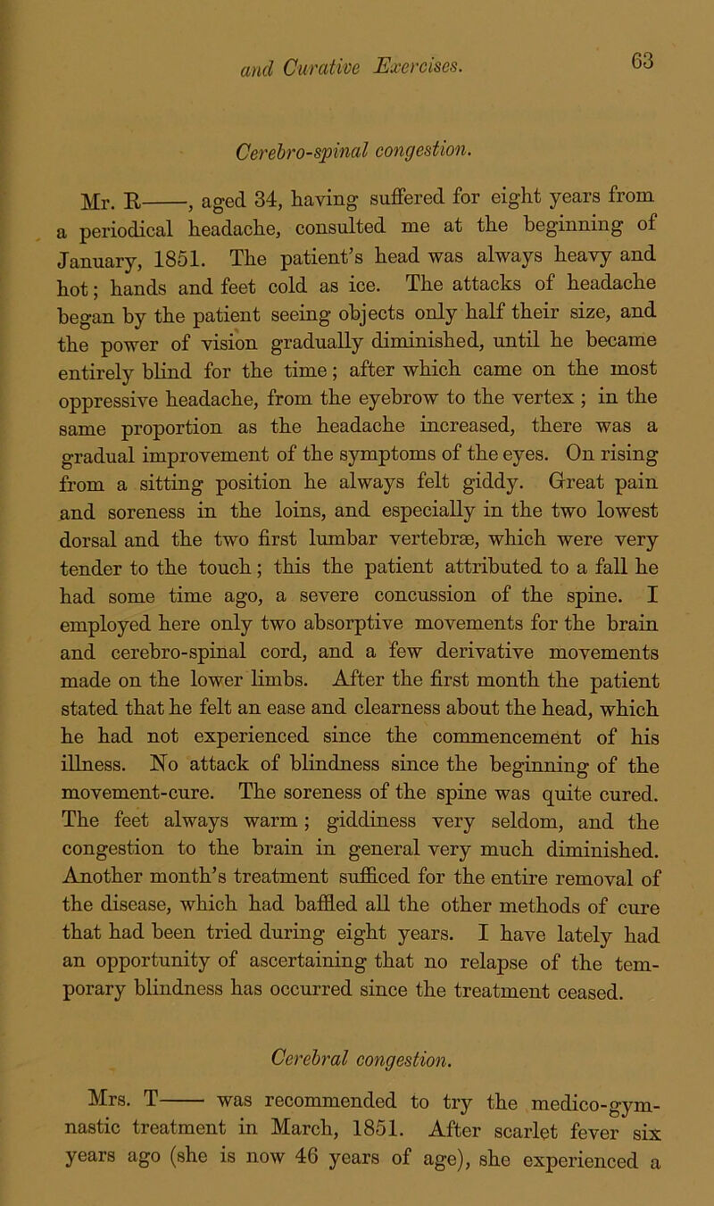 Cerehro-spinal congestion. Mr. E , aged 34, having suffered for eight years from a periodical headache, consulted me at the beginning of January, 1851. The patient’s head was always heavy and hot; hands and feet cold as ice. The attacks of headache began by the patient seeing objects only half their size, and the power of vision gradually diminished, until he became entirely blind for the time; after which came on the most oppressive headache, from the eyebrow to the vertex ; in the same proportion as the headache increased, there was a gradual improvement of the symptoms of the eyes. On rising from a sitting position he always felt giddy. Great pain and soreness in the loins, and especially in the two lowest dorsal and the two first lumbar vertebrae, which were very tender to the touch; this the patient attributed to a fall he had some time ago, a severe concussion of the spine. I employed here only two absorptive movements for the brain and cerebro-spinal cord, and a few derivative movements made on the lower limbs. After the first month the patient stated that he felt an ease and clearness about the head, which he had not experienced since the commencement of his illness. No attack of blindness since the beginning of the movement-cure. The soreness of the spine was quite cured. The feet always warm; giddiness very seldom, and the congestion to the brain in general very much diminished. Amother month’s treatment suf&ced for the entire removal of the disease, which had baffled all the other methods of cure that had been tried during eight years. I have lately had an opportunity of ascertaining that no relapse of the tem- porary blindness has occurred since the treatment ceased. Cerebral congestion. Mrs. T was recommended to try the medico-gym- nastic treatment in March, 1851. After scarlet fever six years ago (she is now 46 years of age), she experienced a