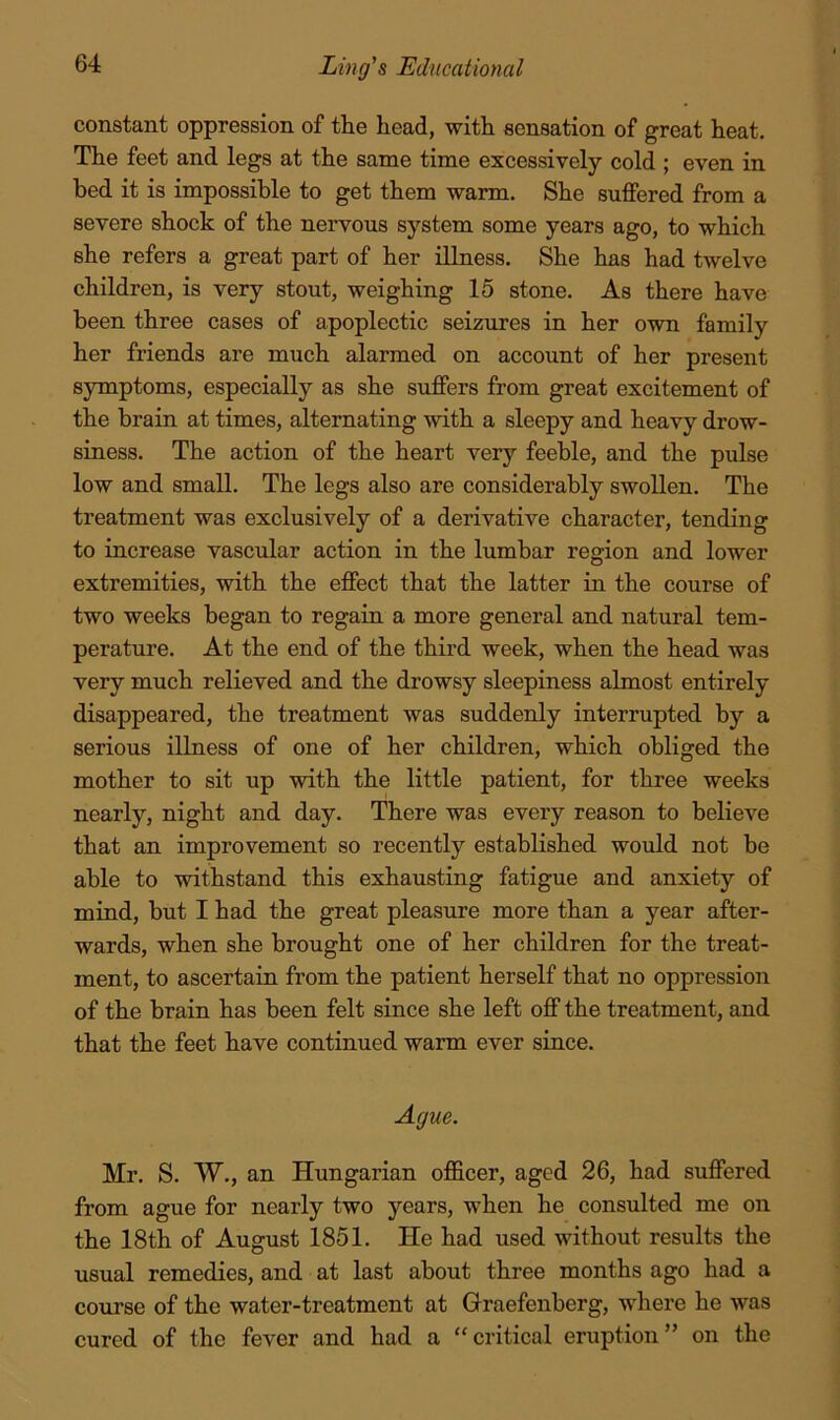 constant oppression of the head, with sensation of great heat. The feet and legs at the same time excessively cold ; even in bed it is impossible to get them warm. She suffered from a severe shock of the nervous system some years ago, to which she refers a great part of her illness. She has had twelve children, is very stout, weighing 15 stone. As there have been three cases of apoplectic seizures in her own family her friends are much alarmed on account of her present symptoms, especially as she suffers from great excitement of the brain at times, alternating with a sleepy and heavy drow- siness. The action of the heart very feeble, and the pulse low and small. The legs also are considerably swollen. The treatment was exclusively of a derivative character, tending to increase vascular action in the lumbar region and lower extremities, with the effect that the latter in the course of two weeks began to regain a more general and natural tem- perature. At the end of the third week, when the head was very much relieved and the drowsy sleepiness almost entirely disappeared, the treatment was suddenly interrupted by a serious illness of one of her children, which obliged the mother to sit up with the little patient, for three weeks nearly, night and day. There was every reason to believe that an improvement so recently established would not be able to withstand this exhausting fatigue and anxiety of mind, but I had the great pleasure more than a year after- wards, when she brought one of her children for the treat- ment, to ascertain from the patient herself that no oppression of the brain has been felt since she left off the treatment, and that the feet have continued warm ever since. Ague. Mr. S. W., an Hungarian officer, aged 26, had suffered from ague for nearly two years, when he consulted me on the 18th of August 1851. He had used without results the usual remedies, and at last about three months ago had a course of the water-treatment at Graefenberg, where he was cured of the fever and had a “critical eruption” on the