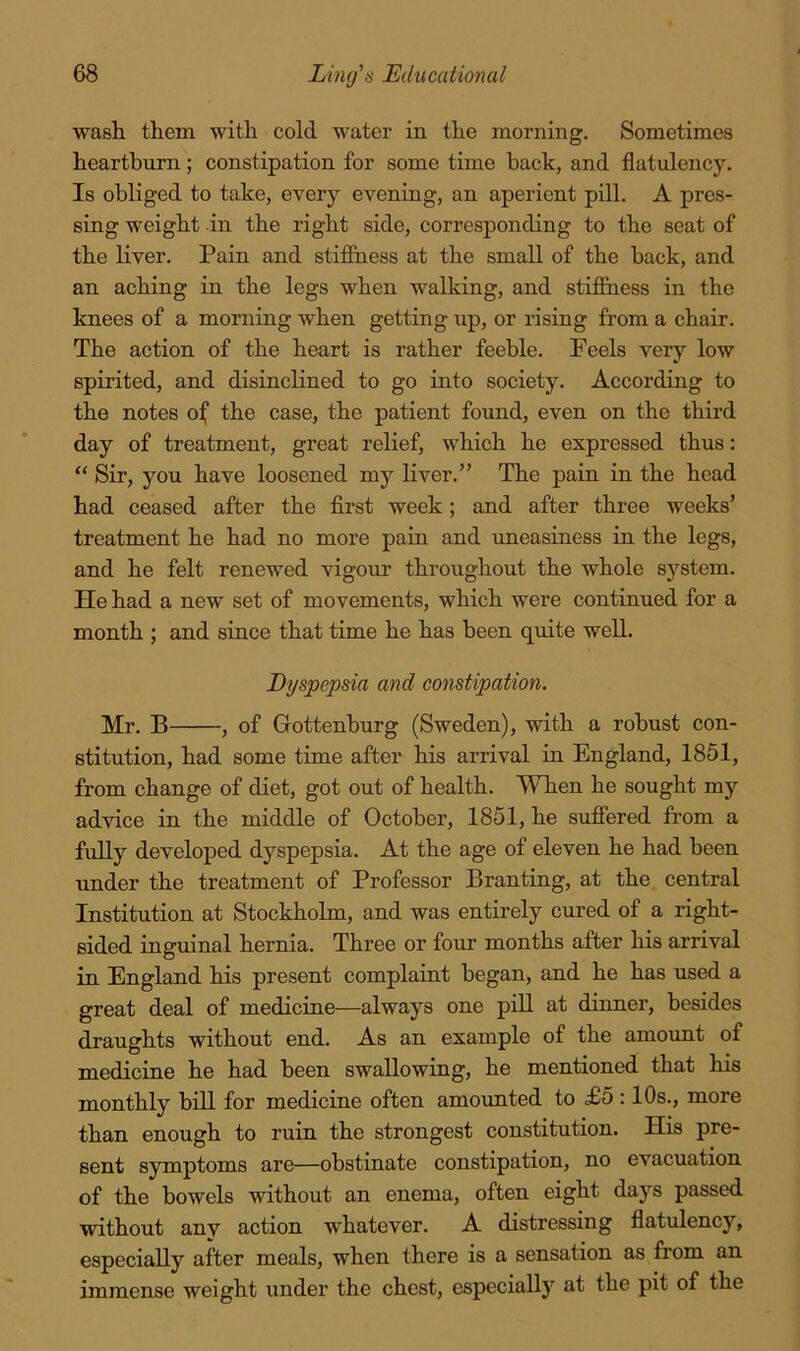 wash them with cold water in the morning. Sometimes heartburn; constipation for some time back, and flatulency. Is obliged to take, every evening, an aperient pill. A pres- sing weight in the right side, corresponding to the seat of the liver. Pain and stifihess at the small of the back, and an aching in the legs when walking, and stifihess in the knees of a morning when getting up, or rising from a chair. The action of the heart is rather feeble. Feels very low spirited, and disinclined to go into society. According to the notes oif the case, the patient found, even on the third day of treatment, great relief, which he expressed thus: “ Sir, you have loosened my liver.” The pain in the head had ceased after the first week; and after three weeks’ treatment he had no more pain and uneasiness in the legs, and he felt renewed vigour throughout the whole S5'stem. He had a new set of movements, which were continued for a month ; and since that time he has been quite well. Dyspepsia and constipation. Mr. B , of Gottenhurg (Sweden), with a robust con- stitution, had some time after his arrival in England, 1851, from change of diet, got out of health. When he sought my advice in the middle of October, 1851, he sufiered from a fully developed dyspepsia. At the age of eleven he had been under the treatment of Professor Branting, at the central Institution at Stockholm, and was entirely cured of a right- sided inguinal hernia. Three or four months after his arrival in England his present complaint began, and he has used a great deal of medicine—always one pill at dinner, besides draughts without end. As an example of the amount of medicine he had been swallowing, he mentioned that his monthly bill for medicine often amounted to £5 :10s., more than enough to ruin the strongest constitution. His pre- sent symptoms are—obstinate constipation, no evacuation of the bowels without an enema, often eight days passed without anv action whatever. A distressing flatulency, especially after meals, when there is a sensation as from an immense weight under the chest, especially at the pit of the