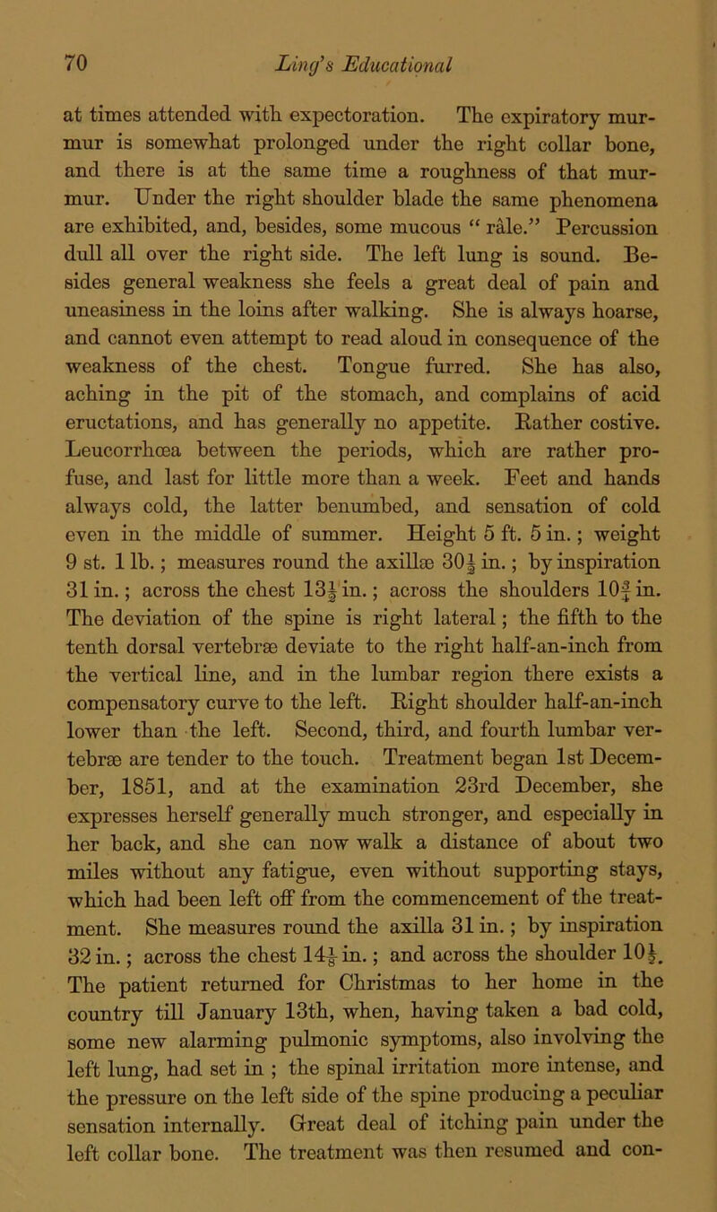 at times attended with expectoration. The expiratory mur- mur is somewhat prolonged under the right collar bone, and there is at the same time a roughness of that mur- mur. Under the right shoulder blade the same phenomena are exhibited, and, besides, some mucous “ rMe.” Percussion dull all over the right side. The left lung is sound. Be- sides general weakness she feels a great deal of pain and uneasiness in the loins after walking. She is always hoarse, and cannot even attempt to read aloud in consequence of the weakness of the chest. Tongue furred. She has also, aching in the pit of the stomach, and complains of acid eructations, and has generally no appetite. Rather costive. Leucorrhoea between the periods, which are rather pro- fuse, and last for little more than a week. Feet and hands always cold, the latter benumbed, and sensation of cold even in the middle of summer. Height 5 ft. 5 in.; weight 9 st. 1 Ih.; measures round the axillas 30| in.; by inspiration 31 in.; across the chest 13Jin.; across the shoulders lOf in. The deviation of the spine is right lateral; the fifth to the tenth dorsal vertebrae deviate to the right half-an-inch from the vertical Kne, and in the lumbar region there exists a compensatory curve to the left. Right shoulder half-an-inch lower than the left. Second, third, and fourth lumbar ver- tebrae are tender to the touch. Treatment began 1st Decem- ber, 1851, and at the examination 23rd December, she expresses herself generally much stronger, and especially in her back, and she can now walk a distance of about two miles without any fatigue, even without supporting stays, which had been left oflp from the commencement of the treat- ment. She measures round the axilla 31 in.; by inspiration 32 in.; across the chest 14|-m.; and across the shoulder lOJ, The patient returned for Christmas to her home in the coimtry till January 13th, when, having taken a bad cold, some new alarming pulmonic symptoms, also involving the left lung, had set in ; the spinal irritation more intense, and the pressure on the left side of the spine producing a peculiar sensation internally. Great deal of itching pain under the left collar bone. The treatment was then resumed and con-