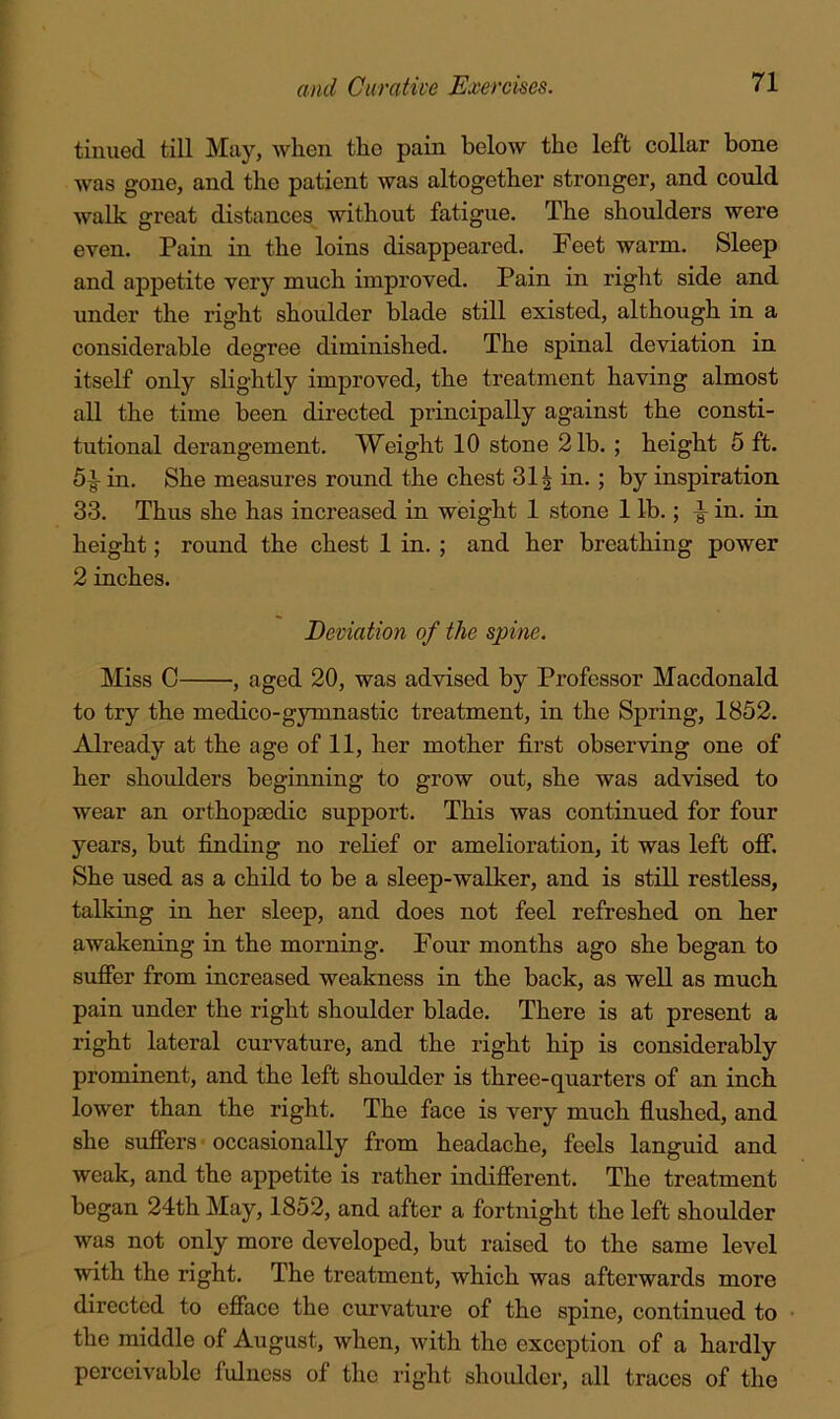 tinned till May, when the pain below the left collar bone was gone, and the patient was altogether stronger, and could walk great distances without fatigue. The shoulders were even. Pain in the loins disappeared. Feet warm. Sleep and appetite very much improved. Pain in right side and under the right shoulder blade still existed, although in a considerable degree diminished. The spinal deviation in itself only slightly improved, the treatment having almost all the time been directed principally against the consti- tutional derangement. Weight 10 stone 21b. ; height 5 ft. 5-g- in. She measures round the chest 31 ^ in.; by inspiration 33. Thus she has increased in weight 1 stone 1 lb.; ^ in. in height; round the chest 1 in. ; and her breathing power 2 inches. Deviation of the spine. Miss C , aged 20, was advised by Professor Macdonald to try the medico-gymnastic treatment, in the Spring, 1852. Already at the age of 11, her mother first observing one of her shoulders beginning to grow out, she was advised to wear an orthopaedic support. This was continued for four years, but finding no relief or amelioration, it was left off. She used as a child to be a sleep-walker, and is still restless, talking in her sleep, and does not feel refreshed on her awakening in the morning. Four months ago she began to suffer from increased weakness in the back, as well as much pain under the right shoulder blade. There is at present a right lateral curvature, and the right hip is considerably prominent, and the left shoulder is three-quarters of an inch lower than the right. The face is very much flushed, and she suffers occasionally from headache, feels languid and weak, and the appetite is rather indifferent. The treatment began 24th May, 1852, and after a fortnight the left shoulder was not only more developed, but raised to the same level with the right. The treatment, which was afterwards more directed to efface the curvature of the spine, continued to the middle of August, when, with the exception of a hardly perceivable fulness of the right shoulder, all traces of the