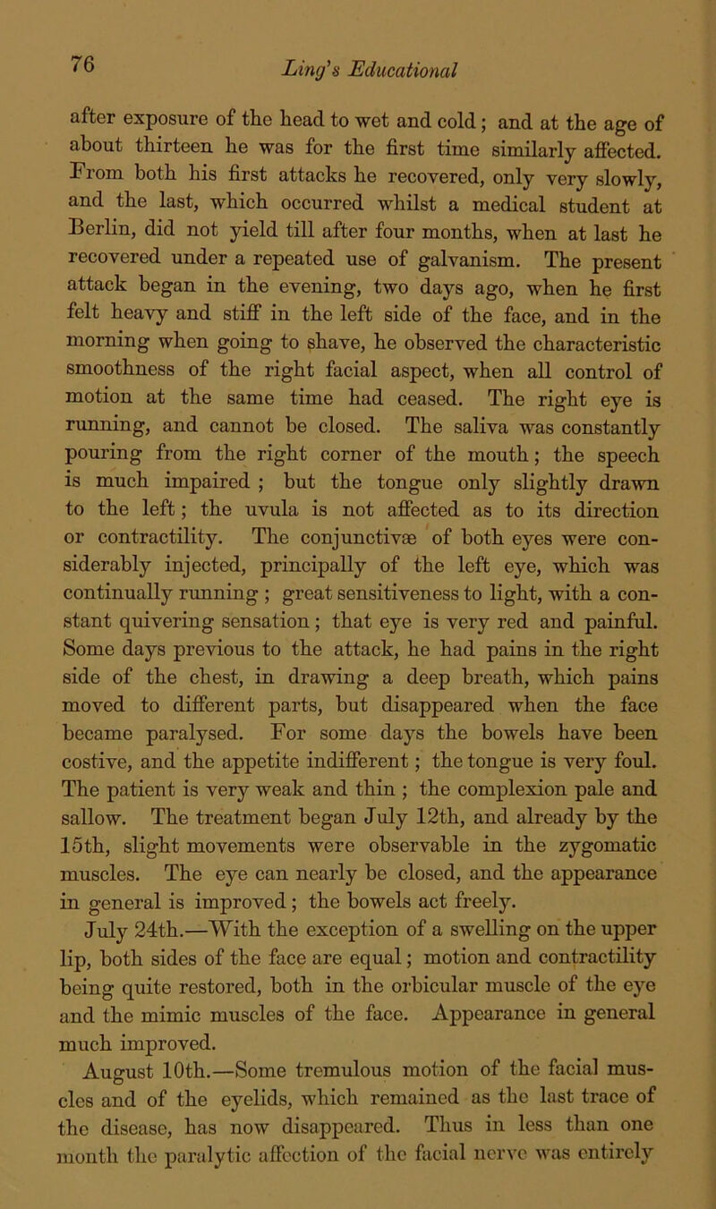 after exposure of the head to wet and cold; and at the age of about thirteen he was for the first time similarly afiected. From both his first attacks he recovered, only very slowly, and the last, which occurred whilst a medical student at Berlin, did not yield till after four months, when at last he recovered under a repeated use of galvanism. The present attack began in the evening, two days ago, when he first felt heavy and stiff in the left side of the face, and in the morning when going to shave, he observed the characteristic smoothness of the right facial aspect, when all control of motion at the same time had ceased. The right eye is running, and cannot be closed. The saliva was constantly pouring from the right corner of the mouth; the speech is much impaired ; but the tongue only slightly drawn to the left; the uvula is not affected as to its direction or contractility. The conjunctivae of both eyes were con- siderably injected, principally of the left eye, which was continually running ; great sensitiveness to light, with a con- stant quivering sensation; that eye is very red and painful. Some days previous to the attack, he had pains in the right side of the chest, in drawing a deep breath, which pains moved to different parts, but disappeared when the face became paralysed. For some days the bowels have been costive, and the appetite indifferent; the tongue is very foul. The patient is very weak and thin ; the complexion pale and sallow. The treatment began July 12th, and already by the 15th, slight movements were observable in the zygomatic muscles. The eye can nearly be closed, and the appearance in general is improved; the bowels act freely. July 24th.—With the exception of a swelling on the upper lip, both sides of the face are equal; motion and contractility being quite restored, both in the orbicular muscle of the eye and the mimic muscles of the face. Appearance in general much improved. August 10th.—Some tremulous motion of the facial mus- cles and of the eyelids, which remained as the last trace of the disease, has now disappeared. Thus in less than one month the paralytic affection of the facial ner\'c was entirely