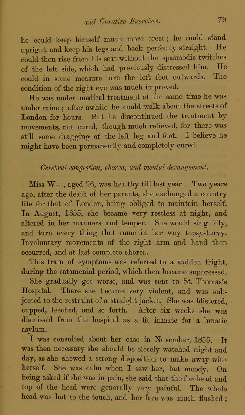 he could keep himself much more erect; he could stand upright, and keep his legs and hack perfectly straight. He could then rise from his seat without the spasmodic twitches of the left side, which had previously distressed him. He could in some measure turn the left foot outwards. The condition of the right eye was much improved. He was under medical treatment at the same time he was under mine ; after awhile he could walk about the streets of London for hours. But he discontinued the treatment by movements, not cured, though much relieved, for there was still some dragging of the left leg and foot. I believe he might have been permanently and completely cured. Cerebral congestion, ehorea, and mental derangement. Miss W—, aged 26, was healthy till last year. Two years ago, after the death of her parents, she exchanged a country life for that of London, being obliged to maintain herself. In August, 1855, she became very restless at night, and altered in her manners and temper. She would sing idly, and turn every thing that came in her way topsy-turvy. Involimtary movements of the right arm and hand then occurred, and at last complete chorea. This train of symptoms was referred to a sudden fright, during the catamenial period, which then became suppressed. She gradually got worse, and was sent to St. Thomas’s Hospital. There she became very violent, and was sub- jected to the restraint of a straight jacket. She was blistered, cupped, leeched, and so forth. After six weeks she was dismissed from the hospital as a fit inmate for a lunatic asylum. I was consulted about her case in November, 1855. It was then necessary she should be closely watched night and day, as she shewed a strong disposition to make away with herself. She was calm when I saw her, but moody. On being asked if she was in pain, she said that the forehead and top of the head were generally very painful. The whole head was hot to the touch, and her face was much flushed ;