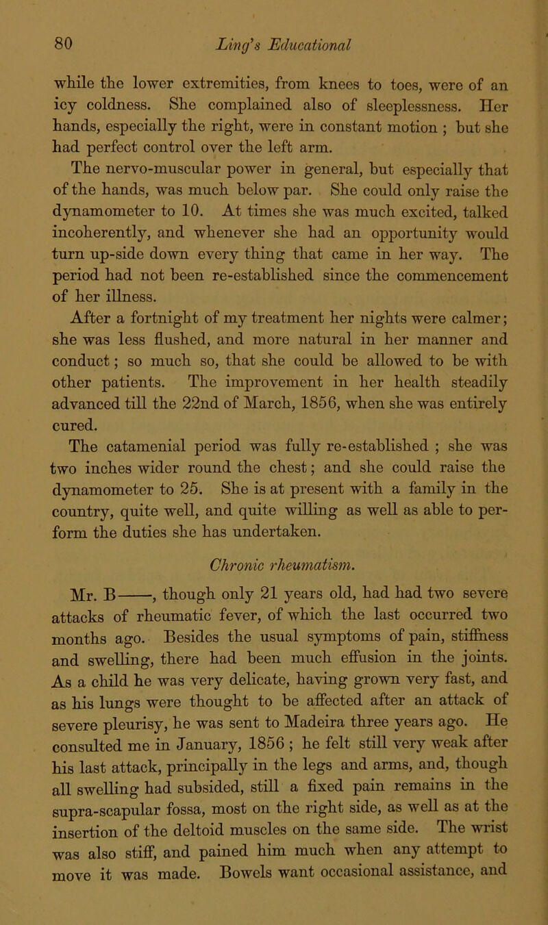 while the lower extremities, from knees to toes, were of an icy coldness. She complained also of sleeplessness. Her hands, especially the right, were in constant motion ; but she had perfect control over the left arm. The nervo-muscular power in general, hut especially that of the hands, was much below par. She could only raise the dynamometer to 10. At times she was much excited, talked incoherently, and whenever she had an opportunity would turn up-side down every thing that came in her way. The period had not been re-established since the commencement of her illness. After a fortnight of my treatment her nights were calmer; she was less flushed, and more natural in her manner and conduct; so much so, that she could be allowed to be with other patients. The improvement in her health steadily advanced till the 22nd of March, 1856, when she was entirely cured. The catamenial period was fully re-established ; she was two inches wider round the chest; and she could raise the dynamometer to 25. She is at present with a family in the country, quite well, and quite willing as well as able to per- form the duties she has undertaken. Chronic rheumatism. Mr. B , though only 21 years old, had had two severe attacks of rheumatic fever, of which the last occurred two months ago. Besides the usual symptoms of pain, stifihess and swelling, there had been much effusion in the joints. As a child he was very delicate, having grown very fast, and as his lungs were thought to be affected after an attack of severe pleurisy, he was sent to Madeira three years ago. He consulted me in January, 1856 ; he felt still very weak after his last attack, principally in the legs and arms, and, though all swelling had subsided, still a fixed pain remains in the supra-scapular fossa, most on the right side, as well as at the insertion of the deltoid muscles on the same side. The wrist was also stiff, and pained him much when any attempt to move it was made. Bowels want occasional assistance, and