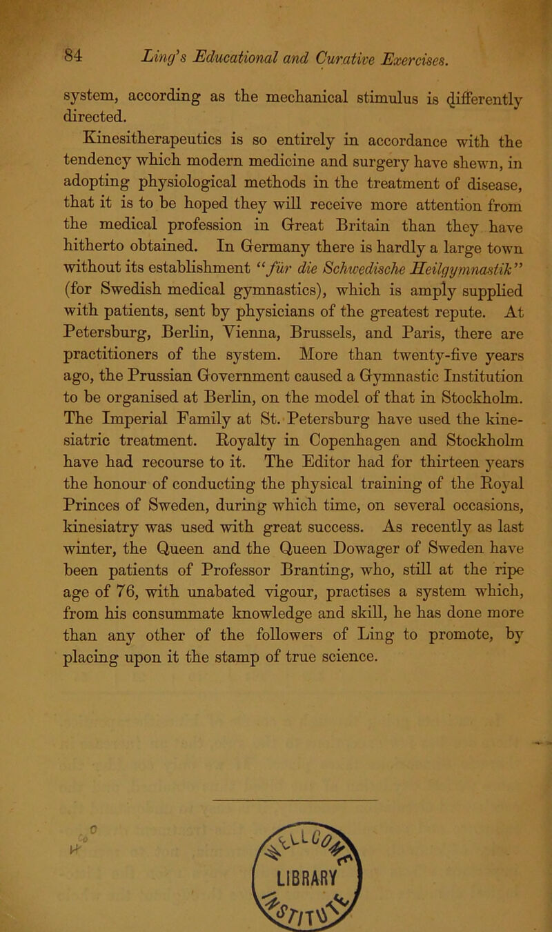 system, according as the mechanical stimulus is differently directed. Kinesitherapeutics is so entirely in accordance with the tendency which modern medicine and surgery have shewn, in adopting physiological methods in the treatment of disease, that it is to be hoped they will receive more attention from the medical profession in Grreat Britain than they have hitherto obtained. In Grermany there is hardly a large town without its establishment “fur die Schwedische Eeilgyjnnastik” (for Swedish medical gymnastics), which is amply supplied with patients, sent by physicians of the greatest repute. At Petersburg, Berlin, Vienna, Brussels, and Paris, there are practitioners of the system. More than twenty-five years ago, the Prussian Government caused, a Gymnastic Institution to be organised at Berlin, on the model of that in Stockholm. The Imperial Family at St.-Petersburg have used the kine- siatric treatment. Royalty in Copenhagen and Stockholm have had recourse to it. The Editor had for thirteen years the honour of conducting the physical training of the Royal Princes of Sweden, during which time, on several occasions, kinesiatry was used with great success. As recently as last winter, the Queen and the Queen Dowager of Sweden have been patients of Professor Branting, who, still at the ripe age of 76, with tmabated vigour, practises a system which, from his consummate knowledge and skill, he has done more than any other of the followers of Ling to promote, by placing upon it the stamp of true science. 0 0